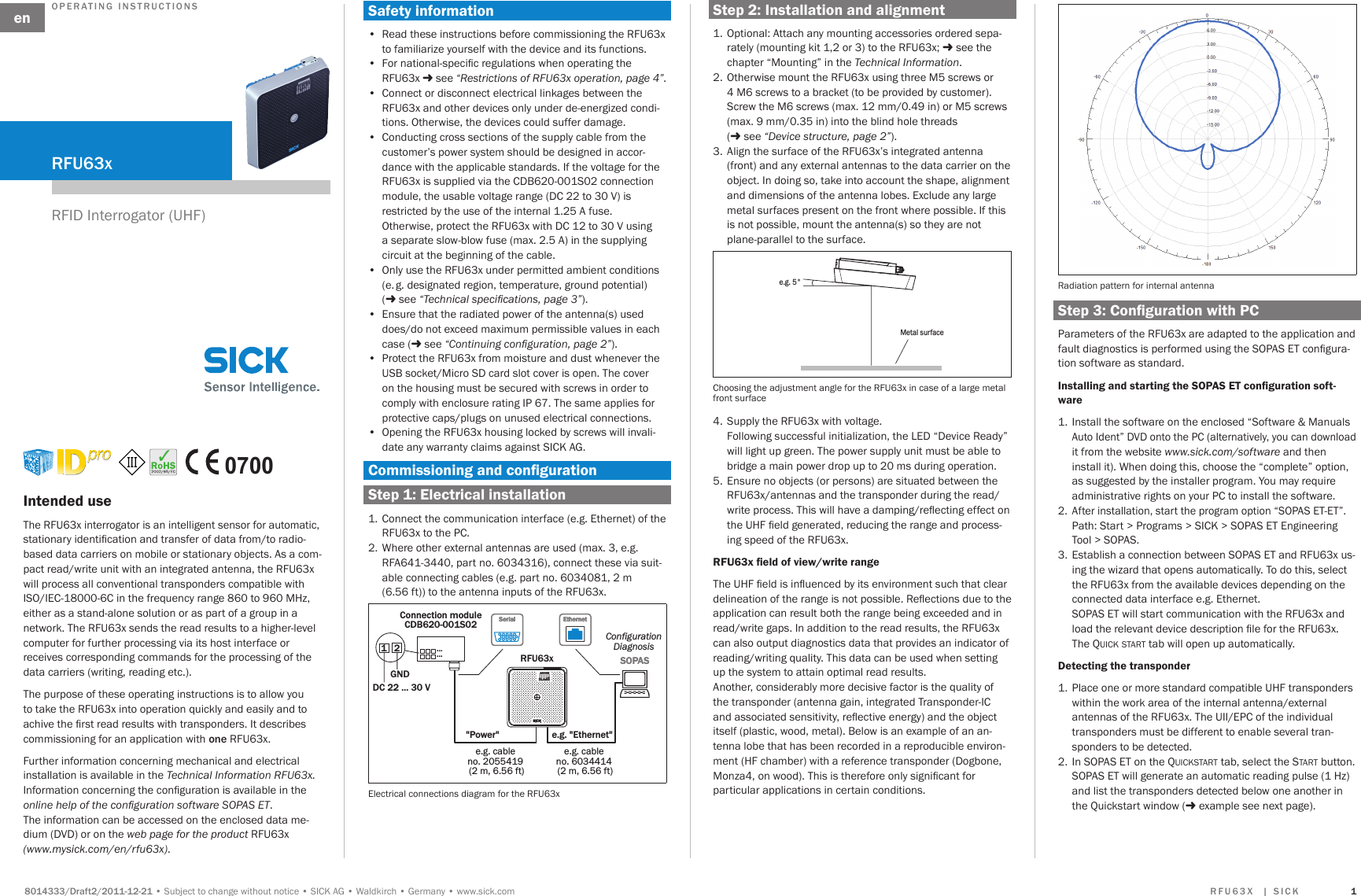 Subject to change without noticeSICK AGWaldkirchGermanywww.sick.com  The RFU63x interrogator is an intelligent sensor for automatic, stationary identication and transfer of data from/to radio-based data carriers on mobile or stationary objects. As a com-pact read/write unit with an integrated antenna, the RFU63x will process all conventional transponders compatible with ISO/IEC-18000-6C in the frequency range 860 to 960 MHz, either as a stand-alone solution or as part of a group in a network. The RFU63x sends the read results to a higher-level computer for further processing via its host interface or receives corresponding commands for the processing of the data carriers (writing, reading etc.).The purpose of these operating instructions is to allow you to take the RFU63x into operation quickly and easily and to achive the rst read results with transponders. It describes commissioning for an application with  RFU63x.Further information concerning mechanical and electrical installation is available in the Technical Information RFU63x. Information concerning the conguration is available in the online help of the conguration software SOPAS ET. The information can be accessed on the enclosed data me-dium (DVD) or on the web page for the product RFU63x (www.mysick.com/en/rfu63x).•  Read these instructions before commissioning the RFU63x to familiarize yourself with the device and its functions.•  For national-specic regulations when operating the RFU63x  see “Restrictions of RFU63x operation, page 4”.  •  Connect or disconnect electrical linkages between the RFU63x and other devices only under de-energized condi-tions. Otherwise, the devices could suffer damage.•  Conducting cross sections of the supply cable from the customer’s power system should be designed in accor-dance with the applicable standards. If the voltage for the RFU63x is supplied via the CDB620-001S02 connection module, the usable voltage range (DC 22 to 30 V) is restricted by the use of the internal 1.25 A fuse.  Otherwise, protect the RFU63x with DC 12 to 30 V using a separate slow-blow fuse (max. 2.5 A) in the supplying circuit at the beginning of the cable.•  Only use the RFU63x under permitted ambient conditions (e. g. designated region, temperature, ground potential) ( see “Technical specications, page 3”).•  Ensure that the radiated power of the antenna(s) used does/do not exceed maximum permissible values in each case ( see “Continuing conguration, page 2”).•  Protect the RFU63x from moisture and dust whenever the USB socket/Micro SD card slot cover is open. The cover on the housing must be secured with screws in order to comply with enclosure rating IP 67. The same applies for protective caps/plugs on unused electrical connections.   •  Opening the RFU63x housing locked by screws will invali-date any warranty claims against SICK AG. 1.  Connect the communication interface (e.g. Ethernet) of the RFU63x to the PC.2.  Where other external antennas are used (max. 3, e.g. RFA641-3440, part no. 6034316), connect these via suit-able connecting cables (e.g. part no. 6034081, 2 m  (6.56 ft)) to the antenna inputs of the RFU63x.Connection moduleCDB620-001S02SOPASSOPASRFU63x12DC 22 ... 30 VGNDConfigurationDiagnosis&quot;Power&quot; e.g. &quot;Ethernet&quot;e.g. cable no. 2055419 (2 m, 6.56 ft)e.g. cable no. 6034414 (2 m, 6.56 ft)EthernetEthernetSerialSerial......Electrical connections diagram for the RFU63x 1.  Optional: Attach any mounting accessories ordered sepa-rately (mounting kit 1,2 or 3) to the RFU63x;  see the chapter “Mounting” in the Technical Information. 2.  Otherwise mount the RFU63x using three M5 screws or 4 M6 screws to a bracket (to be provided by customer). Screw the M6 screws (max. 12 mm/0.49 in) or M5 screws (max. 9 mm/0.35 in) into the blind hole threads  ( see “Device structure, page 2”).3.  Align the surface of the RFU63x’s integrated antenna (front) and any external antennas to the data carrier on the object. In doing so, take into account the shape, alignment and dimensions of the antenna lobes. Exclude any large metal surfaces present on the front where possible. If this is not possible, mount the antenna(s) so they are not plane-parallel to the surface.e.g. 5°Metal surfaceChoosing the adjustment angle for the RFU63x in case of a large metal front surface 4.  Supply the RFU63x with voltage.  Following successful initialization, the LED “Device Ready” will light up green. The power supply unit must be able to bridge a main power drop up to 20 ms during operation. 5.  Ensure no objects (or persons) are situated between the RFU63x/antennas and the transponder during the read/write process. This will have a damping/reecting effect on the UHF eld generated, reducing the range and process-ing speed of the RFU63x.  The UHF eld is inuenced by its environment such that clear delineation of the range is not possible. Reections due to the application can result both the range being exceeded and in read/write gaps. In addition to the read results, the RFU63x can also output diagnostics data that provides an indicator of reading/writing quality. This data can be used when setting up the system to attain optimal read results.  Another, considerably more decisive factor is the quality of the transponder (antenna gain, integrated Transponder-IC and associated sensitivity, reective energy) and the object  itself (plastic, wood, metal). Below is an example of an an-tenna lobe that has been recorded in a reproducible environ-ment (HF chamber) with a reference transponder (Dogbone, Monza4, on wood). This is therefore only signicant for particular applications in certain conditions.Radiation pattern for internal antenna Parameters of the RFU63x are adapted to the application and fault diagnostics is performed using the SOPAS ET congura-tion software as standard. 1.  Install the software on the enclosed “Software &amp; Manuals  Auto Ident” DVD onto the PC (alternatively, you can download it from the website www.sick.com/software and then install it). When doing this, choose the “complete” option, as suggested by the installer program. You may require administrative rights on your PC to install the software.2.  After installation, start the program option “SOPAS ET-ET”.Path: Start &gt; Programs &gt; SICK &gt; SOPAS ET Engineering Tool &gt; SOPAS.3.  Establish a connection between SOPAS ET and RFU63x us-ing the wizard that opens automatically. To do this, select the RFU63x from the available devices depending on the connected data interface e.g. Ethernet. SOPAS ET will start communication with the RFU63x and load the relevant device description le for the RFU63x.  The Quick start tab will open up automatically. 1.  Place one or more standard compatible UHF transponders within the work area of the internal antenna/external antennas of the RFU63x. The UII/EPC of the individual transponders must be different to enable several tran-sponders to be detected. 2.  In SOPAS ET on the Quickstart tab, select the start button.SOPAS ET will generate an automatic reading pulse (1 Hz) and list the transponders detected below one another in the Quickstart window ( example see next page). RFID Interrogator (UHF)  0700