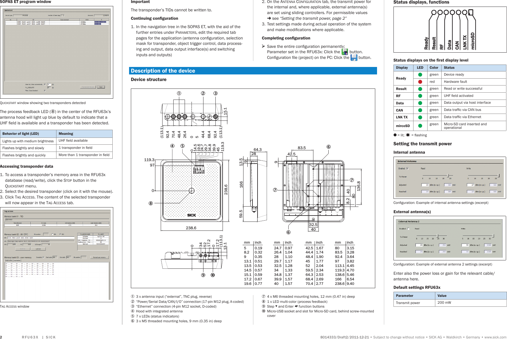               Subject to change without noticeSICK AGWaldkirchGermanywww.sick.comQuickstart window showing two transponders detectedThe process feedback LED (8) in the center of the RFU63x’s antenna hood will light up blue by default to indicate that a UHF eld is available and a transponder has been detected. Lights up with medium brightnessUHF eld availableFlashes brightly and slowly 1 transponder in eldFlashes brightly and quickly More than 1 transponder in eld1.  To access a transponder’s memory area in the RFU63x database (read/write), click the stop button in the Quickstart menu. 2.  Select the desired transponder (click on it with the mouse).3.  Click tag access. The content of the selected transponder will now appear in the tag access tab.tag access window64.3289166 13.559.5932.583.54042.58.2 4080136.8238.6238.6119.397014.5019.624.729.734.839.9119.345 (113.1)(113.1)92.468.444.426.448.470.492.45015.1(113.1)17.2017.20523413.16769 ß8451 2 37mm58.2913.113.514.515.117.219.6inch0.190.320.350.510.530.570.590.670.77mm24.726.42829.732.53434.839.940inch0.971.041.101.171.281.331.371.571.57mm8083.592.497113.1119.3138.6166238.6inch3.153.283.643.824.454.705.466.549.40mm42.544.448.4455259.564.368.470.4inch1.671.741.901.772.042.342.532.692.77   Ogreen Device readyOred Hardware fault Ogreen Read or write successful  Ogreen UHF eld activated Ogreen Data output via host interface Ogreen Data trafc via CAN bus Ogreen Data trafc via Ethernet  Ogreen Micro-SD card inserted and  operationalO = lit;  = ashingConguration: Example of internal antenna settings (excerpt)Conguration: Example of external antenna 2 settings (excerpt)Enter also the power loss or gain for the relevant cable/antenna here. Transmit power 200 mW  The transponder’s TIDs cannot be written to.1.  In the navigation tree in the SOPAS ET, with the aid of the further entries under parameters, edit the required tab pages for the application (antenna conguration, selection mask for transponder, object trigger control, data process-ing and output, data output interface(s) and switching inputs and outputs)2.  On the antenna configuration tab, the transmit power for the internal and, where applicable, external antenna(s)  are set using sliding controllers. For permissible values   see “Setting the transmit power, page 2” 3.  Test settings made during actual operation of the system and make modications where applicable. &gt;Save the entire conguration permanently: Parameter set in the RFU63x: Click the   button.Conguration le (project) on the PC: Click the   button.1  3 x antenna input (“external”, TNC plug, reverse)2  “Power/Serial Data/CAN/I/O” connection (17-pin M12 plug, A-coded) 3  “Ethernet” connection (4-pin M12 socket, D-coded) 4  Hood with integrated antenna5  7 x LEDs (status indicators)6  3 x M5 threaded mounting holes, 9 mm (0.35 in) deep 7  4 x M6 threaded mounting holes, 12 mm (0.47 in) deep8  1 x LED multi-color (process feedback)9  Step ▾ and Enter p function buttons   Micro-USB socket and slot for Micro-SD card, behind screw-mounted cover