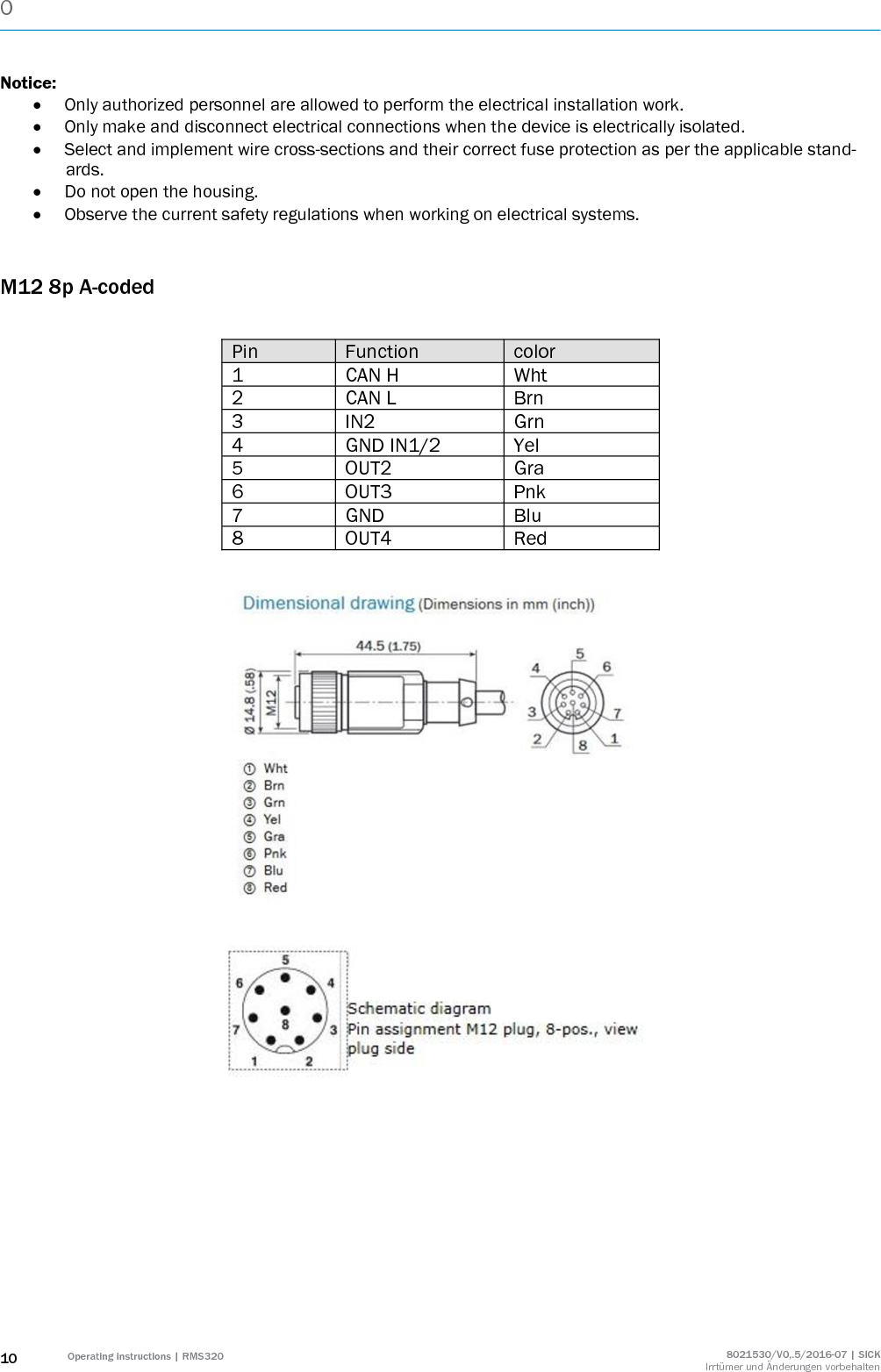 0  10 Operating instructions | RMS320 8021530/V0,.5/2016-07 | SICK Irrtümer und Änderungen vorbehalten Notice:  Only authorized personnel are allowed to perform the electrical installation work.  Only make and disconnect electrical connections when the device is electrically isolated.  Select and implement wire cross-sections and their correct fuse protection as per the applicable stand-ards.  Do not open the housing.  Observe the current safety regulations when working on electrical systems.  M12 8p A-coded  Pin Function color 1 CAN H Wht 2 CAN L Brn 3 IN2 Grn 4 GND IN1/2 Yel 5 OUT2 Gra 6 OUT3 Pnk 7 GND Blu 8 OUT4 Red            