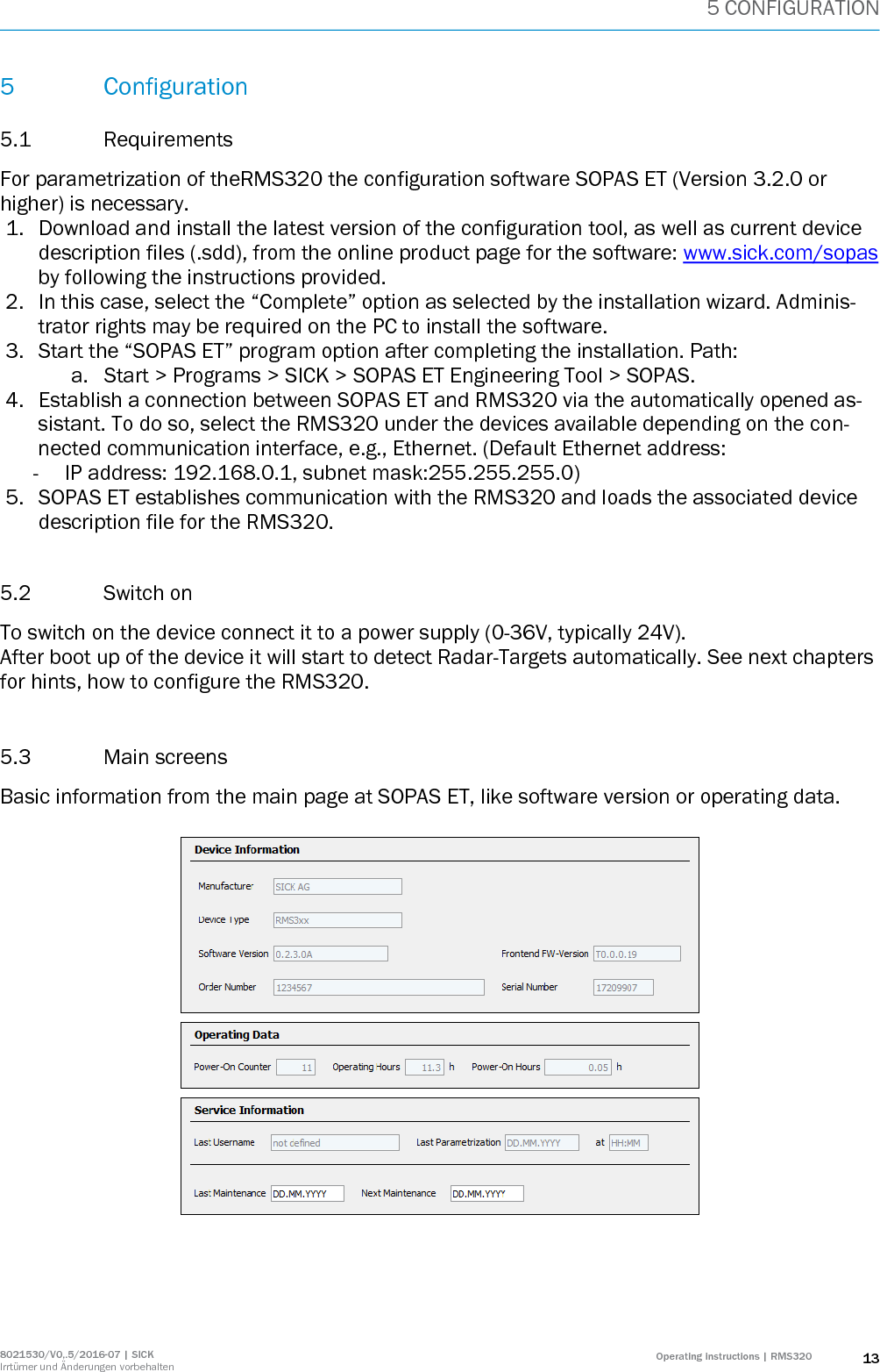 5 CONFIGURATION 8021530/V0,.5/2016-07 | SICK Irrtümer und Änderungen vorbehalten Operating instructions | RMS320 13 5 Configuration 5.1 Requirements For parametrization of theRMS320 the configuration software SOPAS ET (Version 3.2.0 or higher) is necessary. 1. Download and install the latest version of the configuration tool, as well as current device description files (.sdd), from the online product page for the software: www.sick.com/sopas by following the instructions provided.  2. In this case, select the “Complete” option as selected by the installation wizard. Adminis-trator rights may be required on the PC to install the software. 3. Start the “SOPAS ET” program option after completing the installation. Path:  a. Start &gt; Programs &gt; SICK &gt; SOPAS ET Engineering Tool &gt; SOPAS. 4. Establish a connection between SOPAS ET and RMS320 via the automatically opened as-sistant. To do so, select the RMS320 under the devices available depending on the con-nected communication interface, e.g., Ethernet. (Default Ethernet address:  - IP address: 192.168.0.1, subnet mask:255.255.255.0)  5. SOPAS ET establishes communication with the RMS320 and loads the associated device description file for the RMS320.  5.2 Switch on To switch on the device connect it to a power supply (0-36V, typically 24V).  After boot up of the device it will start to detect Radar-Targets automatically. See next chapters for hints, how to configure the RMS320.  5.3 Main screens Basic information from the main page at SOPAS ET, like software version or operating data.    