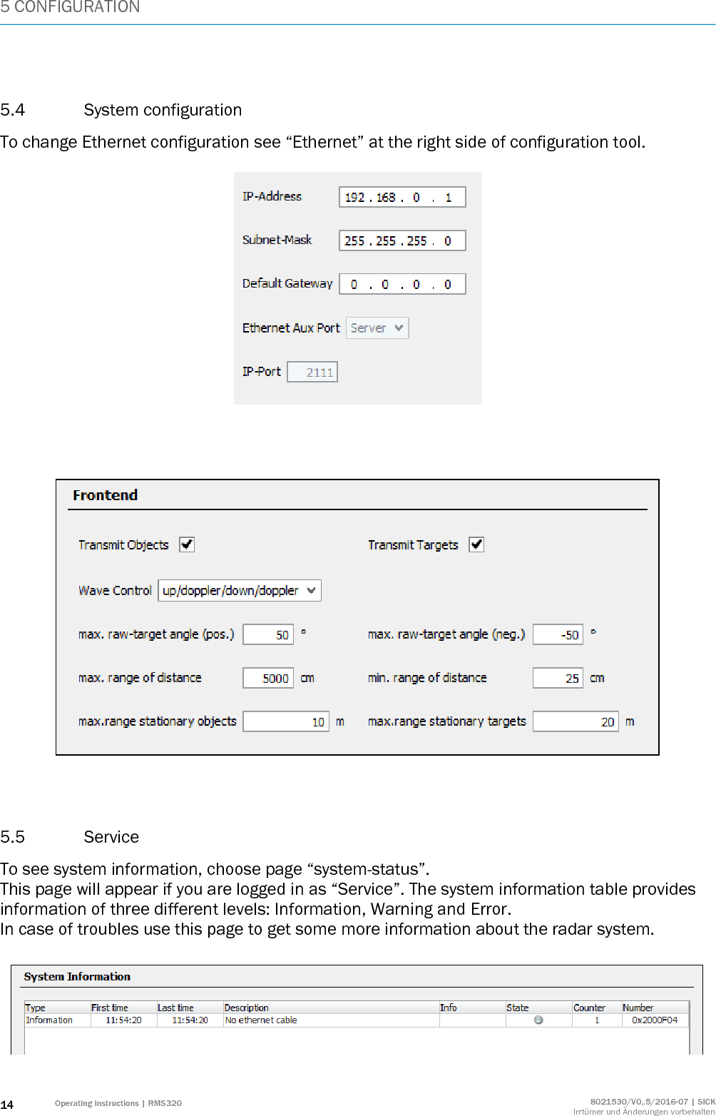 5 CONFIGURATION 14 Operating instructions | RMS320 8021530/V0,.5/2016-07 | SICK Irrtümer und Änderungen vorbehalten  5.4 System configuration To change Ethernet configuration see “Ethernet” at the right side of configuration tool.         5.5 Service To see system information, choose page “system-status”. This page will appear if you are logged in as “Service”. The system information table provides information of three different levels: Information, Warning and Error.  In case of troubles use this page to get some more information about the radar system.   