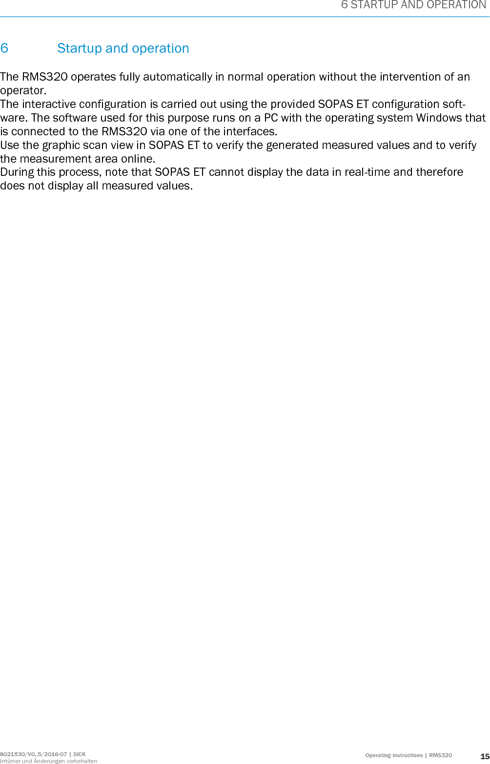 6 STARTUP AND OPERATION 8021530/V0,.5/2016-07 | SICK Irrtümer und Änderungen vorbehalten Operating instructions | RMS320 15 6 Startup and operation  The RMS320 operates fully automatically in normal operation without the intervention of an operator. The interactive configuration is carried out using the provided SOPAS ET configuration soft-ware. The software used for this purpose runs on a PC with the operating system Windows that is connected to the RMS320 via one of the interfaces. Use the graphic scan view in SOPAS ET to verify the generated measured values and to verify the measurement area online.  During this process, note that SOPAS ET cannot display the data in real-time and therefore does not display all measured values.   