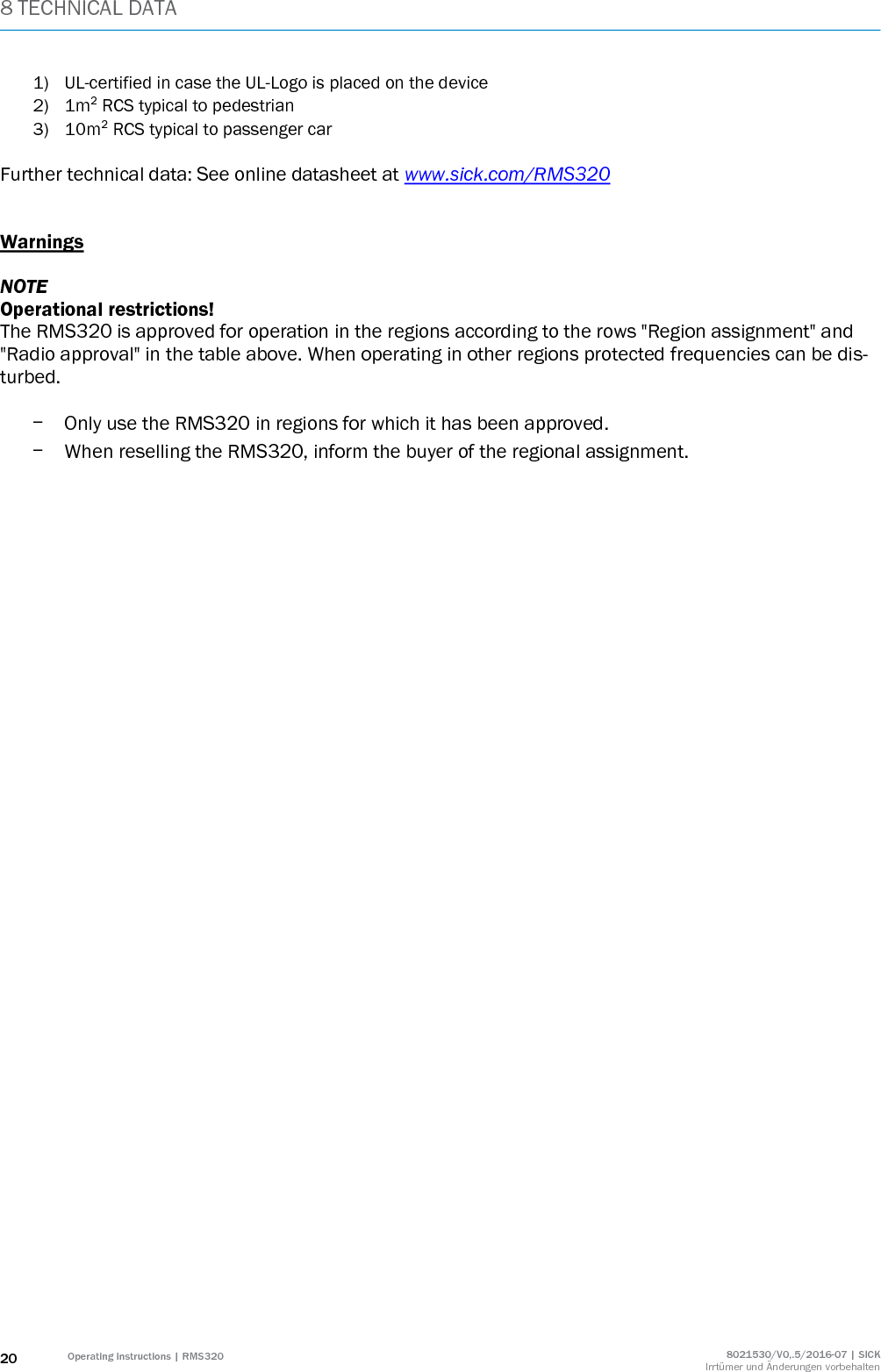 8 TECHNICAL DATA 20 Operating instructions | RMS320 8021530/V0,.5/2016-07 | SICK Irrtümer und Änderungen vorbehalten 1) UL-certified in case the UL-Logo is placed on the device 2) 1m² RCS typical to pedestrian 3) 10m² RCS typical to passenger car   Further technical data: See online datasheet at www.sick.com/RMS320   Warnings  NOTE Operational restrictions! The RMS320 is approved for operation in the regions according to the rows &quot;Region assignment&quot; and &quot;Radio approval&quot; in the table above. When operating in other regions protected frequencies can be dis-turbed.   - Only use the RMS320 in regions for which it has been approved. - When reselling the RMS320, inform the buyer of the regional assignment.   