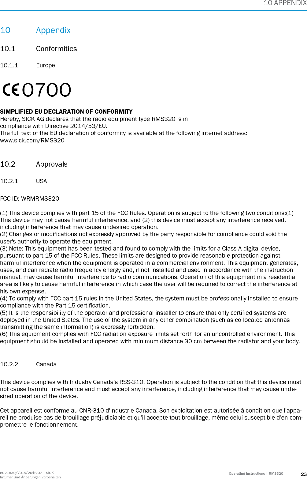 10 APPENDIX 8021530/V0,.5/2016-07 | SICK Irrtümer und Änderungen vorbehalten Operating instructions | RMS320 23 10 Appendix 10.1 Conformities 10.1.1 Europe    SIMPLIFIED EU DECLARATION OF CONFORMITY Hereby, SICK AG declares that the radio equipment type RMS320 is in compliance with Directive 2014/53/EU. The full text of the EU declaration of conformity is available at the following internet address: www.sick.com/RMS320  10.2 Approvals 10.2.1 USA  FCC ID: WRMRMS320  (1) This device complies with part 15 of the FCC Rules. Operation is subject to the following two conditions:(1) This device may not cause harmful interference, and (2) this device must accept any interference received, including interference that may cause undesired operation. (2) Changes or modifications not expressly approved by the party responsible for compliance could void the user&apos;s authority to operate the equipment. (3) Note: This equipment has been tested and found to comply with the limits for a Class A digital device, pursuant to part 15 of the FCC Rules. These limits are designed to provide reasonable protection against harmful interference when the equipment is operated in a commercial environment. This equipment generates, uses, and can radiate radio frequency energy and, if not installed and used in accordance with the instruction manual, may cause harmful interference to radio communications. Operation of this equipment in a residential area is likely to cause harmful interference in which case the user will be required to correct the interference at his own expense. (4) To comply with FCC part 15 rules in the United States, the system must be professionally installed to ensure compliance with the Part 15 certification. (5) It is the responsibility of the operator and professional installer to ensure that only certified systems are deployed in the United States. The use of the system in any other combination (such as co-located antennas transmitting the same information) is expressly forbidden. (6) This equipment complies with FCC radiation exposure limits set forth for an uncontrolled environment. This equipment should be installed and operated with minimum distance 30 cm between the radiator and your body.  10.2.2 Canada  This device complies with Industry Canada&apos;s RSS-310. Operation is subject to the condition that this device must not cause harmful interference and must accept any interference, including interference that may cause unde-sired operation of the device.  Cet appareil est conforme au CNR-310 d&apos;Industrie Canada. Son exploitation est autorisée à condition que l&apos;appa-reil ne produise pas de brouillage préjudiciable et qu&apos;il accepte tout brouillage, même celui susceptible d&apos;en com-promettre le fonctionnement.     