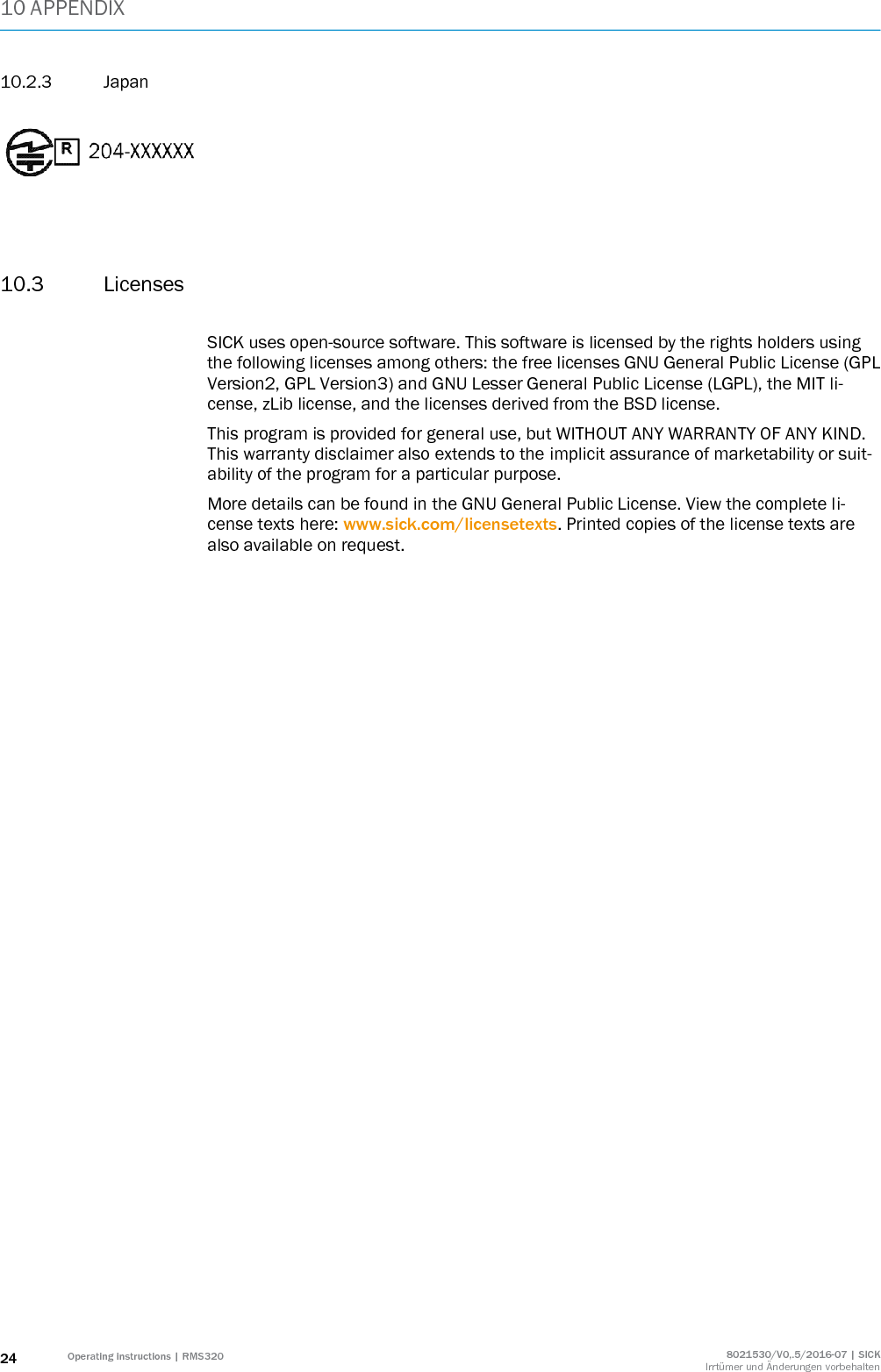 10 APPENDIX 24 Operating instructions | RMS320 8021530/V0,.5/2016-07 | SICK Irrtümer und Änderungen vorbehalten 10.2.3 Japan      10.3 Licenses  SICK uses open-source software. This software is licensed by the rights holders using the following licenses among others: the free licenses GNU General Public License (GPL Version2, GPL Version3) and GNU Lesser General Public License (LGPL), the MIT li-cense, zLib license, and the licenses derived from the BSD license.  This program is provided for general use, but WITHOUT ANY WARRANTY OF ANY KIND. This warranty disclaimer also extends to the implicit assurance of marketability or suit-ability of the program for a particular purpose.  More details can be found in the GNU General Public License. View the complete li-cense texts here: www.sick.com/licensetexts. Printed copies of the license texts are also available on request.    