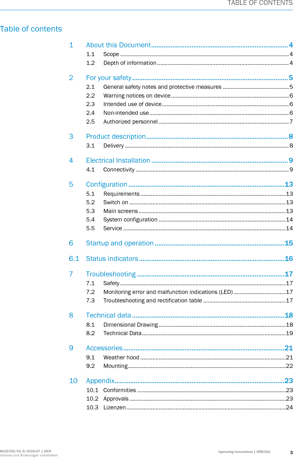 TABLE OF CONTENTS 8021530/V0,.5/2016-07 | SICK Irrtümer und Änderungen vorbehalten Operating instructions | RMS320 3 Table of contents 1 About this Document .............................................................................. 4 1.1 Scope .............................................................................................................. 4 1.2 Depth of information ...................................................................................... 4 2 For your safety ......................................................................................... 5 2.1 General safety notes and protective measures ........................................... 5 2.2 Warning notices on device ............................................................................. 6 2.3 Intended use of device................................................................................... 6 2.4 Non-intended use ........................................................................................... 6 2.5 Authorized personnel ..................................................................................... 7 3 Product description................................................................................. 8 3.1 Delivery ........................................................................................................... 8 4 Electrical Installation .............................................................................. 9 4.1 Connectivity .................................................................................................... 9 5 Configuration ......................................................................................... 13 5.1 Requirements ............................................................................................... 13 5.2 Switch on ...................................................................................................... 13 5.3 Main screens ................................................................................................ 13 5.4 System configuration ................................................................................... 14 5.5 Service .......................................................................................................... 14 6 Startup and operation .......................................................................... 15 6.1 Status indicators ................................................................................... 16 7 Troubleshooting .................................................................................... 17 7.1 Safety ............................................................................................................ 17 7.2 Monitoring error and malfunction indications (LED) .................................. 17 7.3 Troubleshooting and rectification table ...................................................... 17 8 Technical data ....................................................................................... 18 8.1 Dimensional Drawing ................................................................................... 18 8.2 Technical Data .............................................................................................. 19 9 Accessories ............................................................................................ 21 9.1 Weather hood ............................................................................................... 21 9.2 Mounting ....................................................................................................... 22 10 Appendix................................................................................................. 23 10.1 Conformities ................................................................................................. 23 10.2 Approvals ...................................................................................................... 23 10.3 Lizenzen ........................................................................................................ 24  
