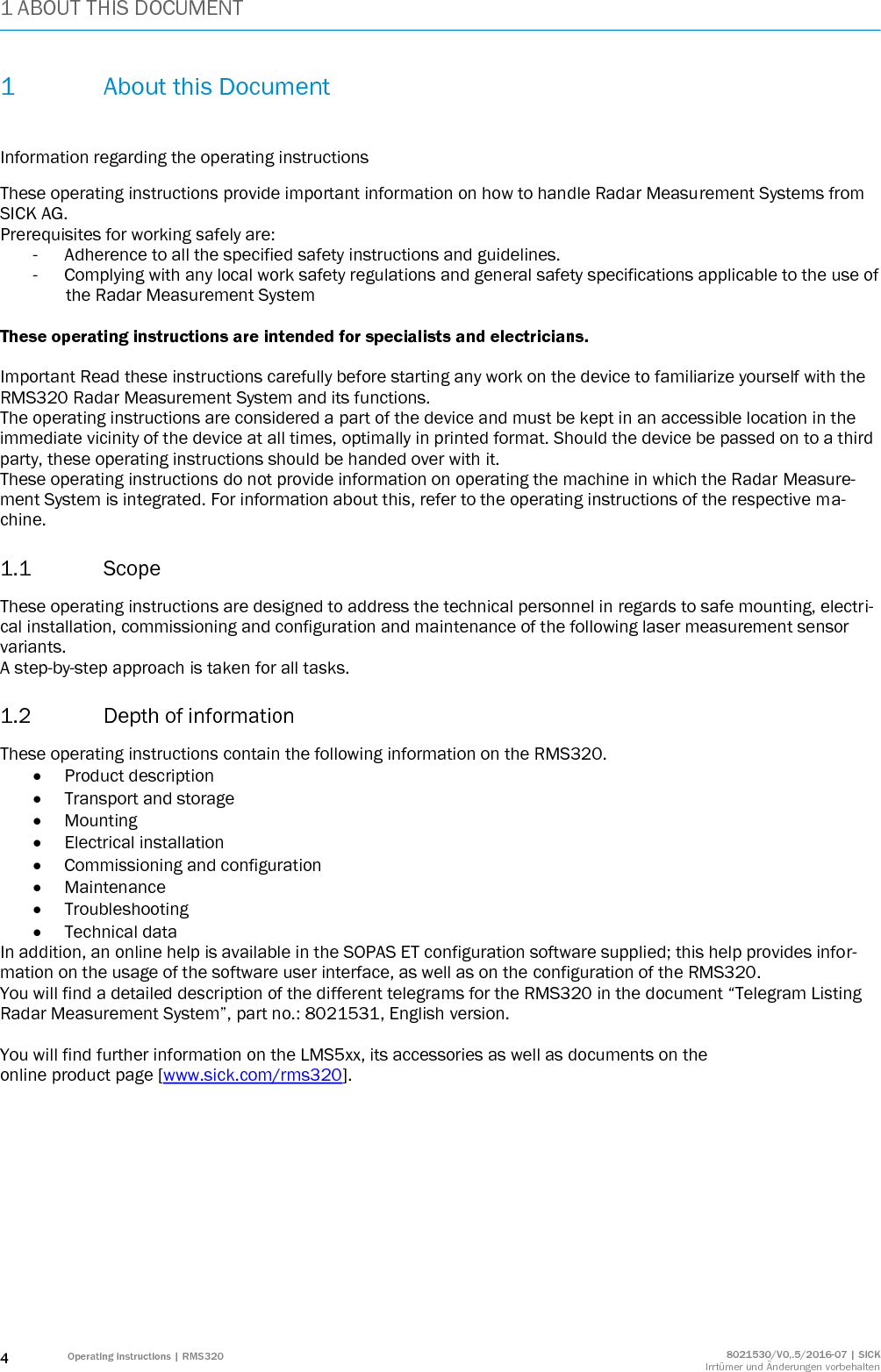 1 ABOUT THIS DOCUMENT 4 Operating instructions | RMS320 8021530/V0,.5/2016-07 | SICK Irrtümer und Änderungen vorbehalten 1 About this Document  Information regarding the operating instructions These operating instructions provide important information on how to handle Radar Measurement Systems from SICK AG. Prerequisites for working safely are: - Adherence to all the specified safety instructions and guidelines. - Complying with any local work safety regulations and general safety specifications applicable to the use of the Radar Measurement System  These operating instructions are intended for specialists and electricians.  Important Read these instructions carefully before starting any work on the device to familiarize yourself with the RMS320 Radar Measurement System and its functions. The operating instructions are considered a part of the device and must be kept in an accessible location in the immediate vicinity of the device at all times, optimally in printed format. Should the device be passed on to a third party, these operating instructions should be handed over with it. These operating instructions do not provide information on operating the machine in which the Radar Measure-ment System is integrated. For information about this, refer to the operating instructions of the respective ma-chine. 1.1 Scope These operating instructions are designed to address the technical personnel in regards to safe mounting, electri-cal installation, commissioning and configuration and maintenance of the following laser measurement sensor variants. A step-by-step approach is taken for all tasks. 1.2 Depth of information These operating instructions contain the following information on the RMS320.  Product description  Transport and storage  Mounting  Electrical installation  Commissioning and configuration  Maintenance  Troubleshooting  Technical data In addition, an online help is available in the SOPAS ET configuration software supplied; this help provides infor-mation on the usage of the software user interface, as well as on the configuration of the RMS320. You will find a detailed description of the different telegrams for the RMS320 in the document “Telegram Listing Radar Measurement System”, part no.: 8021531, English version.  You will find further information on the LMS5xx, its accessories as well as documents on the online product page [www.sick.com/rms320].  