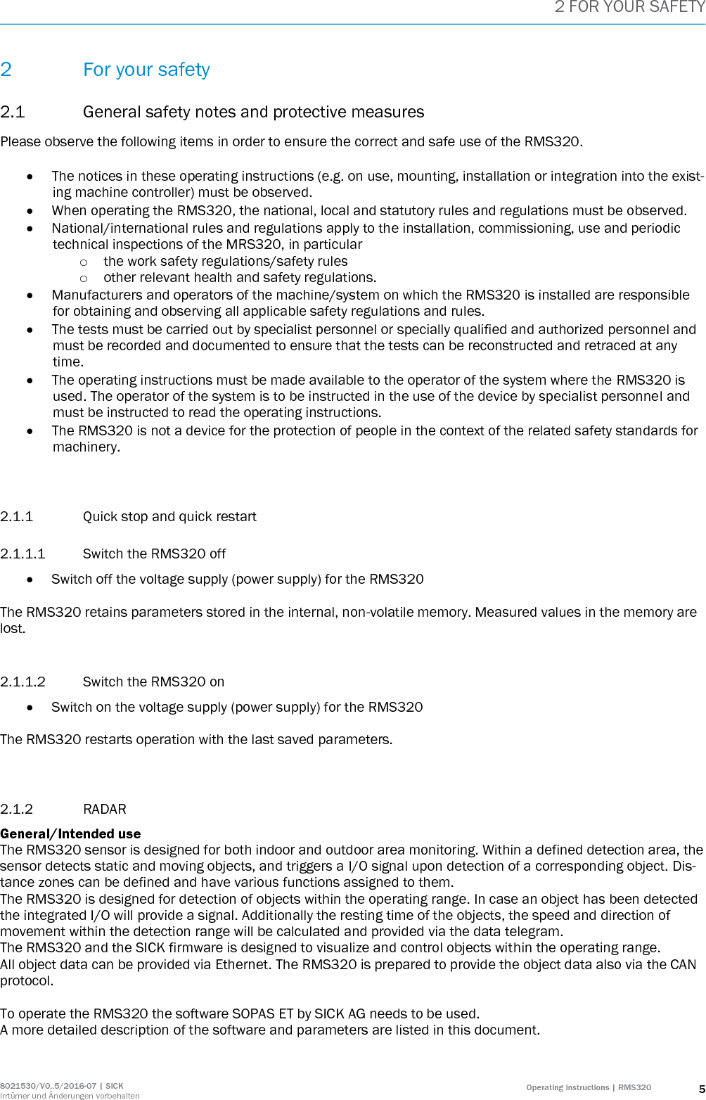 2 FOR YOUR SAFETY 8021530/V0,.5/2016-07 | SICK Irrtümer und Änderungen vorbehalten Operating instructions | RMS320 5 2 For your safety 2.1 General safety notes and protective measures Please observe the following items in order to ensure the correct and safe use of the RMS320.   The notices in these operating instructions (e.g. on use, mounting, installation or integration into the exist-ing machine controller) must be observed.  When operating the RMS320, the national, local and statutory rules and regulations must be observed.  National/international rules and regulations apply to the installation, commissioning, use and periodic technical inspections of the MRS320, in particular o the work safety regulations/safety rules o other relevant health and safety regulations.  Manufacturers and operators of the machine/system on which the RMS320 is installed are responsible for obtaining and observing all applicable safety regulations and rules.  The tests must be carried out by specialist personnel or specially qualified and authorized personnel and must be recorded and documented to ensure that the tests can be reconstructed and retraced at any time.  The operating instructions must be made available to the operator of the system where the RMS320 is used. The operator of the system is to be instructed in the use of the device by specialist personnel and must be instructed to read the operating instructions.  The RMS320 is not a device for the protection of people in the context of the related safety standards for machinery.   2.1.1 Quick stop and quick restart 2.1.1.1 Switch the RMS320 off  Switch off the voltage supply (power supply) for the RMS320  The RMS320 retains parameters stored in the internal, non-volatile memory. Measured values in the memory are lost.   2.1.1.2 Switch the RMS320 on  Switch on the voltage supply (power supply) for the RMS320  The RMS320 restarts operation with the last saved parameters.   2.1.2 RADAR  General/Intended use The RMS320 sensor is designed for both indoor and outdoor area monitoring. Within a defined detection area, the sensor detects static and moving objects, and triggers a I/O signal upon detection of a corresponding object. Dis-tance zones can be defined and have various functions assigned to them. The RMS320 is designed for detection of objects within the operating range. In case an object has been detected the integrated I/O will provide a signal. Additionally the resting time of the objects, the speed and direction of movement within the detection range will be calculated and provided via the data telegram.  The RMS320 and the SICK firmware is designed to visualize and control objects within the operating range.  All object data can be provided via Ethernet. The RMS320 is prepared to provide the object data also via the CAN protocol.   To operate the RMS320 the software SOPAS ET by SICK AG needs to be used.  A more detailed description of the software and parameters are listed in this document.   