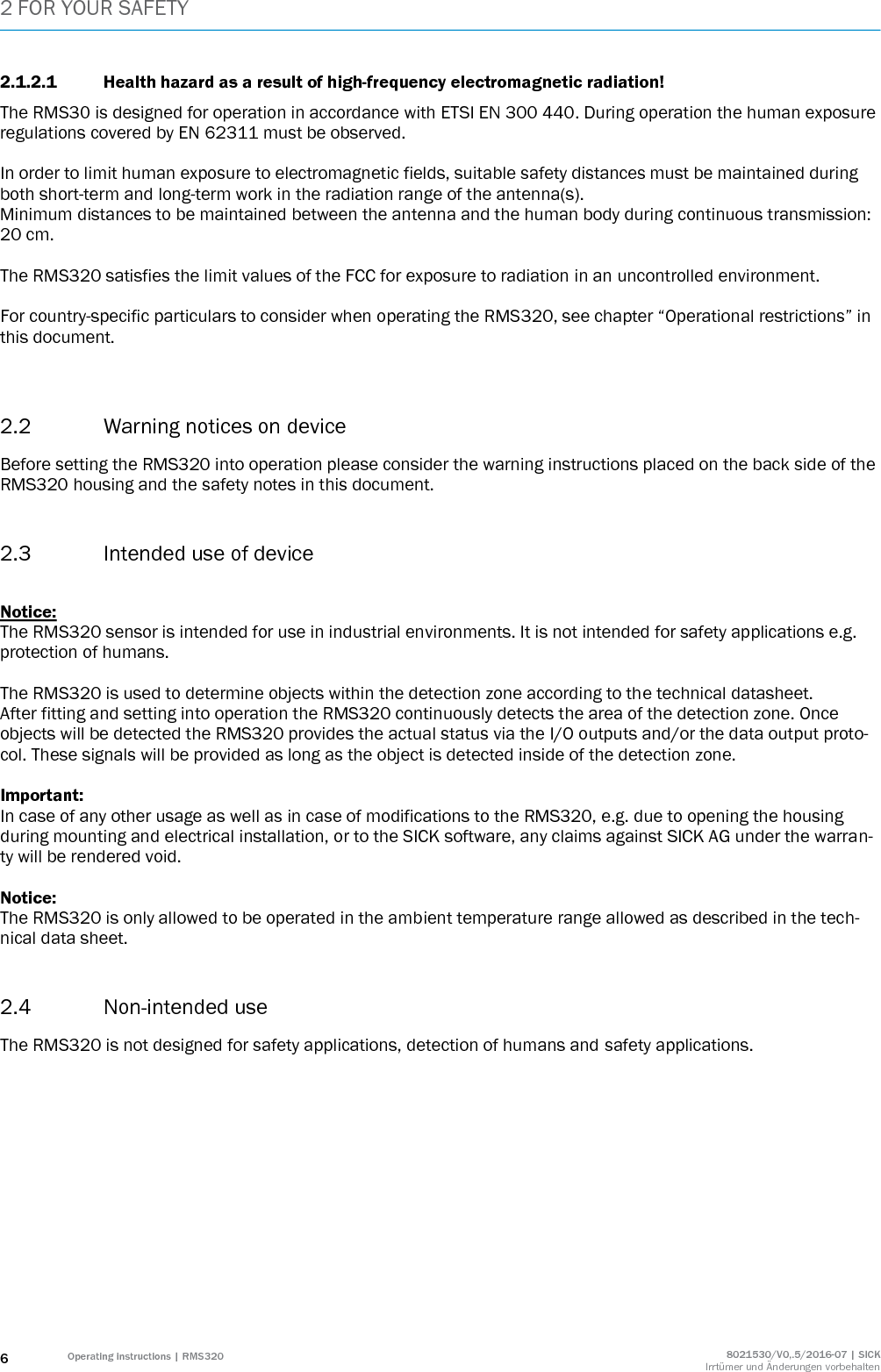 2 FOR YOUR SAFETY 6 Operating instructions | RMS320 8021530/V0,.5/2016-07 | SICK Irrtümer und Änderungen vorbehalten 2.1.2.1 Health hazard as a result of high-frequency electromagnetic radiation! The RMS30 is designed for operation in accordance with ETSI EN 300 440. During operation the human exposure regulations covered by EN 62311 must be observed.  In order to limit human exposure to electromagnetic fields, suitable safety distances must be maintained during both short-term and long-term work in the radiation range of the antenna(s). Minimum distances to be maintained between the antenna and the human body during continuous transmission: 20 cm.   The RMS320 satisfies the limit values of the FCC for exposure to radiation in an uncontrolled environment.  For country-specific particulars to consider when operating the RMS320, see chapter “Operational restrictions” in this document.   2.2 Warning notices on device Before setting the RMS320 into operation please consider the warning instructions placed on the back side of the RMS320 housing and the safety notes in this document.   2.3 Intended use of device   Notice:  The RMS320 sensor is intended for use in industrial environments. It is not intended for safety applications e.g. protection of humans.   The RMS320 is used to determine objects within the detection zone according to the technical datasheet.  After fitting and setting into operation the RMS320 continuously detects the area of the detection zone. Once objects will be detected the RMS320 provides the actual status via the I/O outputs and/or the data output proto-col. These signals will be provided as long as the object is detected inside of the detection zone.   Important: In case of any other usage as well as in case of modifications to the RMS320, e.g. due to opening the housing during mounting and electrical installation, or to the SICK software, any claims against SICK AG under the warran-ty will be rendered void.  Notice: The RMS320 is only allowed to be operated in the ambient temperature range allowed as described in the tech-nical data sheet.  2.4 Non-intended use  The RMS320 is not designed for safety applications, detection of humans and safety applications.  