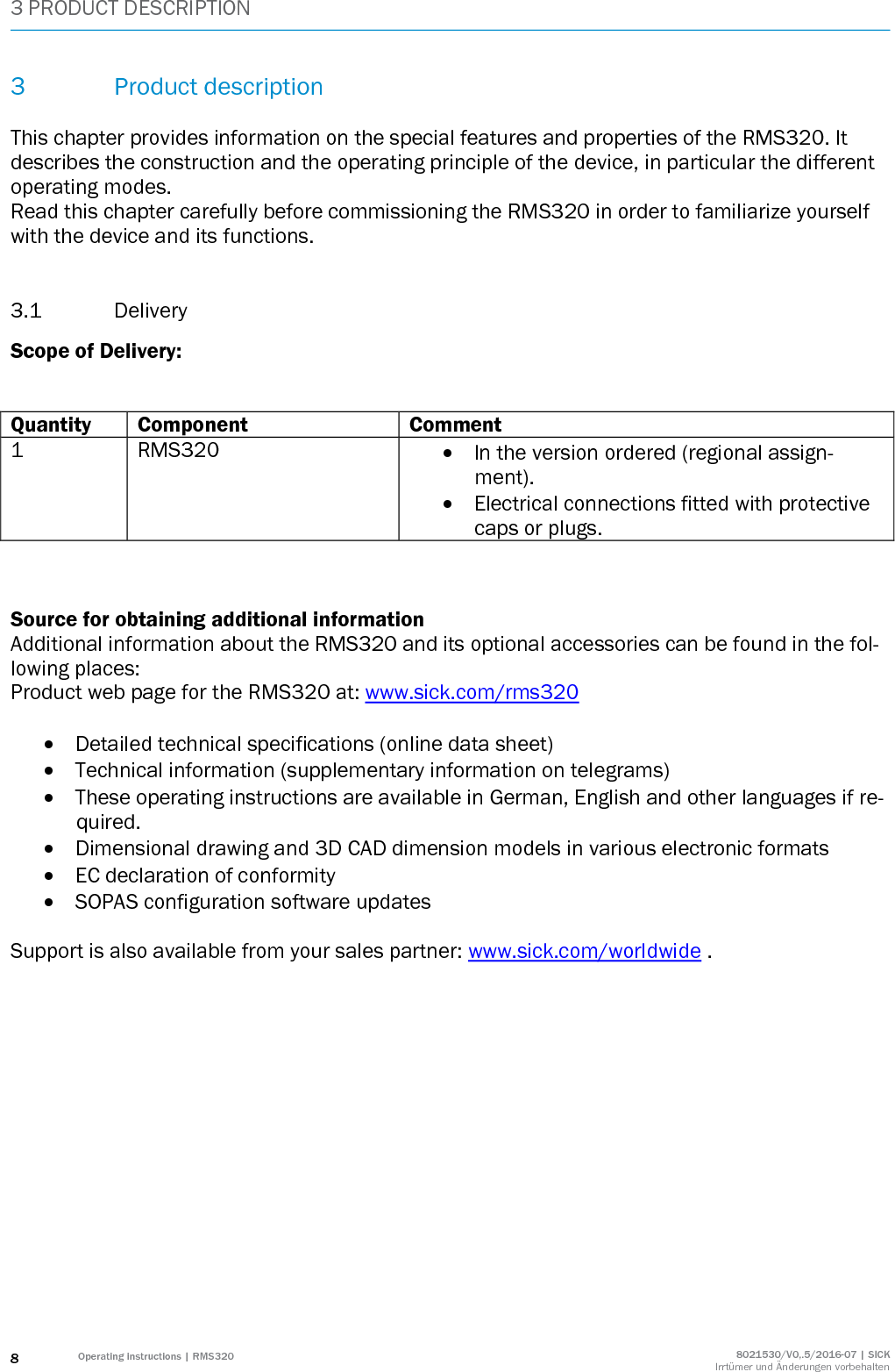 3 PRODUCT DESCRIPTION 8 Operating instructions | RMS320 8021530/V0,.5/2016-07 | SICK Irrtümer und Änderungen vorbehalten 3 Product description  This chapter provides information on the special features and properties of the RMS320. It describes the construction and the operating principle of the device, in particular the different operating modes. Read this chapter carefully before commissioning the RMS320 in order to familiarize yourself with the device and its functions.  3.1 Delivery Scope of Delivery:   Quantity Component Comment 1 RMS320  In the version ordered (regional assign-ment).  Electrical connections fitted with protective caps or plugs.    Source for obtaining additional information Additional information about the RMS320 and its optional accessories can be found in the fol-lowing places: Product web page for the RMS320 at: www.sick.com/rms320   Detailed technical specifications (online data sheet)  Technical information (supplementary information on telegrams)  These operating instructions are available in German, English and other languages if re-quired.  Dimensional drawing and 3D CAD dimension models in various electronic formats  EC declaration of conformity  SOPAS configuration software updates  Support is also available from your sales partner: www.sick.com/worldwide .    