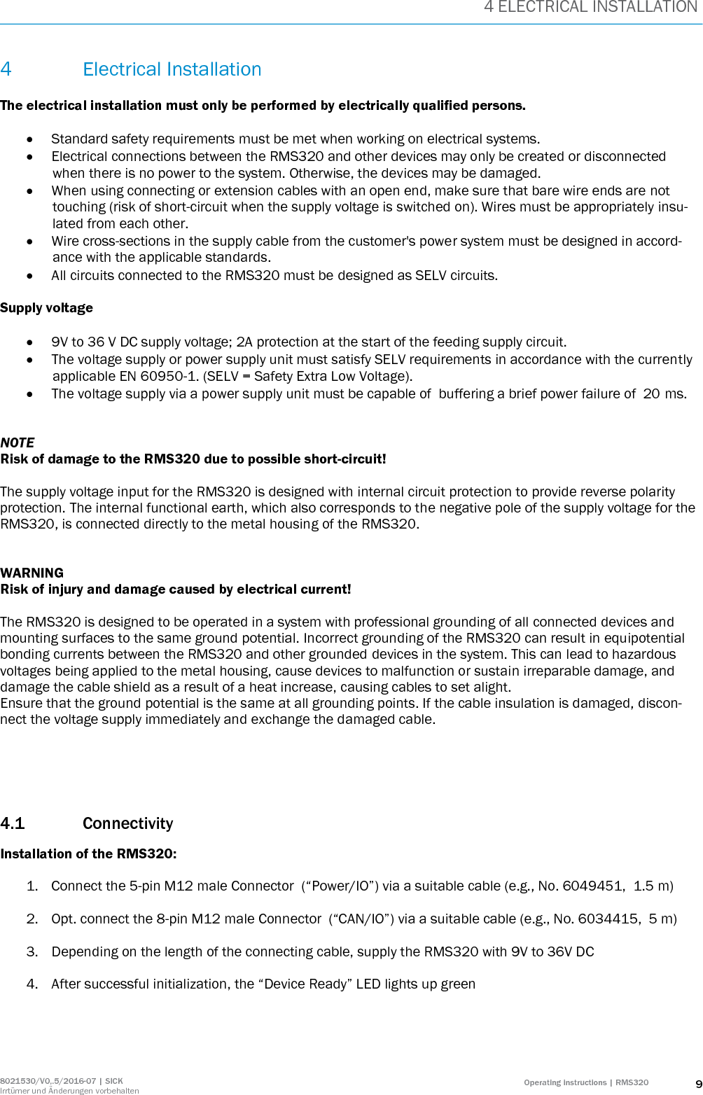 4 ELECTRICAL INSTALLATION 8021530/V0,.5/2016-07 | SICK Irrtümer und Änderungen vorbehalten Operating instructions | RMS320 9 4 Electrical Installation  The electrical installation must only be performed by electrically qualified persons.   Standard safety requirements must be met when working on electrical systems.  Electrical connections between the RMS320 and other devices may only be created or disconnected when there is no power to the system. Otherwise, the devices may be damaged.  When using connecting or extension cables with an open end, make sure that bare wire ends are not touching (risk of short-circuit when the supply voltage is switched on). Wires must be appropriately insu-lated from each other.  Wire cross-sections in the supply cable from the customer&apos;s power system must be designed in accord-ance with the applicable standards.  All circuits connected to the RMS320 must be designed as SELV circuits.  Supply voltage   9V to 36 V DC supply voltage; 2A protection at the start of the feeding supply circuit.  The voltage supply or power supply unit must satisfy SELV requirements in accordance with the currently applicable EN 60950-1. (SELV = Safety Extra Low Voltage).  The voltage supply via a power supply unit must be capable of  buffering a brief power failure of  20 ms.   NOTE Risk of damage to the RMS320 due to possible short-circuit!  The supply voltage input for the RMS320 is designed with internal circuit protection to provide reverse polarity protection. The internal functional earth, which also corresponds to the negative pole of the supply voltage for the RMS320, is connected directly to the metal housing of the RMS320.   WARNING Risk of injury and damage caused by electrical current!  The RMS320 is designed to be operated in a system with professional grounding of all connected devices and mounting surfaces to the same ground potential. Incorrect grounding of the RMS320 can result in equipotential bonding currents between the RMS320 and other grounded devices in the system. This can lead to hazardous voltages being applied to the metal housing, cause devices to malfunction or sustain irreparable damage, and damage the cable shield as a result of a heat increase, causing cables to set alight. Ensure that the ground potential is the same at all grounding points. If the cable insulation is damaged, discon-nect the voltage supply immediately and exchange the damaged cable.     4.1 Connectivity Installation of the RMS320:  1. Connect the 5-pin M12 male Connector  (“Power/IO”) via a suitable cable (e.g., No. 6049451,  1.5 m)   2. Opt. connect the 8-pin M12 male Connector  (“CAN/IO”) via a suitable cable (e.g., No. 6034415,  5 m)  3. Depending on the length of the connecting cable, supply the RMS320 with 9V to 36V DC   4. After successful initialization, the “Device Ready” LED lights up green     