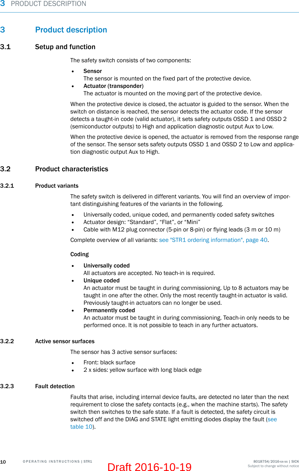 3 Product description3.1 Setup and functionThe safety switch consists of two components:•SensorThe sensor is mounted on the fixed part of the protective device.•Actuator (transponder)The actuator is mounted on the moving part of the protective device.When the protective device is closed, the actuator is guided to the sensor. When theswitch on distance is reached, the sensor detects the actuator code. If the sensordetects a taught-in code (valid actuator), it sets safety outputs OSSD 1 and OSSD 2(semiconductor outputs) to High and application diagnostic output Aux to Low.When the protective device is opened, the actuator is removed from the response rangeof the sensor. The sensor sets safety outputs OSSD 1 and OSSD 2 to Low and applica‐tion diagnostic output Aux to High.3.2 Product characteristics3.2.1 Product variantsThe safety switch is delivered in different variants. You will find an overview of impor‐tant distinguishing features of the variants in the following.•Universally coded, unique coded, and permanently coded safety switches•Actuator design: “Standard”, “Flat”, or “Mini”•Cable with M12 plug connector (5-pin or 8-pin) or flying leads (3 m or 10 m)Complete overview of all variants: see &quot;STR1 ordering information&quot;, page 40.Coding•Universally codedAll actuators are accepted. No teach-in is required.•Unique codedAn actuator must be taught in during commissioning. Up to 8 actuators may betaught in one after the other. Only the most recently taught-in actuator is valid.Previously taught-in actuators can no longer be used.•Permanently codedAn actuator must be taught in during commissioning. Teach-in only needs to beperformed once. It is not possible to teach in any further actuators.3.2.2 Active sensor surfacesThe sensor has 3 active sensor surfaces:•Front: black surface•2 x sides: yellow surface with long black edge3.2.3 Fault detectionFaults that arise, including internal device faults, are detected no later than the nextrequirement to close the safety contacts (e.g., when the machine starts). The safetyswitch then switches to the safe state. If a fault is detected, the safety circuit isswitched off and the DIAG and STATE light emitting diodes display the fault (seetable 10).3  PRODUCT DESCRIPTION10 O P E R A T I N G   I N S T R U C T I O N S | STR1 8018754/2016-xx-xx | SICKSubject to change without noticeDraft 2016-10-19