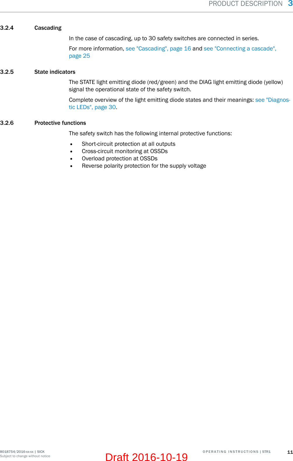 3.2.4 CascadingIn the case of cascading, up to 30 safety switches are connected in series.For more information, see &quot;Cascading&quot;, page 16 and see &quot;Connecting a cascade&quot;,page 253.2.5 State indicatorsThe STATE light emitting diode (red/green) and the DIAG light emitting diode (yellow)signal the operational state of the safety switch.Complete overview of the light emitting diode states and their meanings: see &quot;Diagnos‐tic LEDs&quot;, page 30.3.2.6 Protective functionsThe safety switch has the following internal protective functions:•Short-circuit protection at all outputs•Cross-circuit monitoring at OSSDs•Overload protection at OSSDs•Reverse polarity protection for the supply voltagePRODUCT DESCRIPTION  38018754/2016-xx-xx | SICK O P E R A T I N G   I N S T R U C T I O N S | STR1 11Subject to change without noticeDraft 2016-10-19