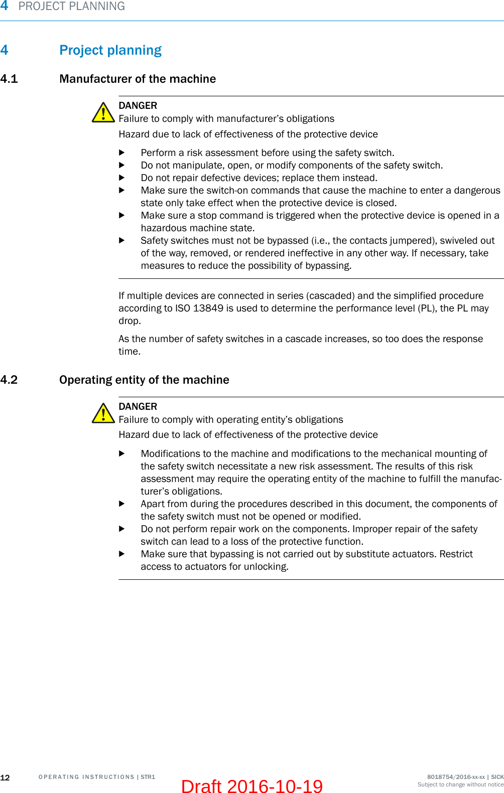 4 Project planning4.1 Manufacturer of the machineDANGERFailure to comply with manufacturer’s obligationsHazard due to lack of effectiveness of the protective devicebPerform a risk assessment before using the safety switch.bDo not manipulate, open, or modify components of the safety switch.bDo not repair defective devices; replace them instead.bMake sure the switch-on commands that cause the machine to enter a dangerousstate only take effect when the protective device is closed.bMake sure a stop command is triggered when the protective device is opened in ahazardous machine state.bSafety switches must not be bypassed (i.e., the contacts jumpered), swiveled outof the way, removed, or rendered ineffective in any other way. If necessary, takemeasures to reduce the possibility of bypassing.If multiple devices are connected in series (cascaded) and the simplified procedureaccording to ISO 13849 is used to determine the performance level (PL), the PL maydrop.As the number of safety switches in a cascade increases, so too does the responsetime.4.2 Operating entity of the machineDANGERFailure to comply with operating entity’s obligationsHazard due to lack of effectiveness of the protective devicebModifications to the machine and modifications to the mechanical mounting ofthe safety switch necessitate a new risk assessment. The results of this riskassessment may require the operating entity of the machine to fulfill the manufac‐turer’s obligations.bApart from during the procedures described in this document, the components ofthe safety switch must not be opened or modified.bDo not perform repair work on the components. Improper repair of the safetyswitch can lead to a loss of the protective function.bMake sure that bypassing is not carried out by substitute actuators. Restrictaccess to actuators for unlocking.4  PROJECT PLANNING12 O P E R A T I N G   I N S T R U C T I O N S | STR1 8018754/2016-xx-xx | SICKSubject to change without noticeDraft 2016-10-19
