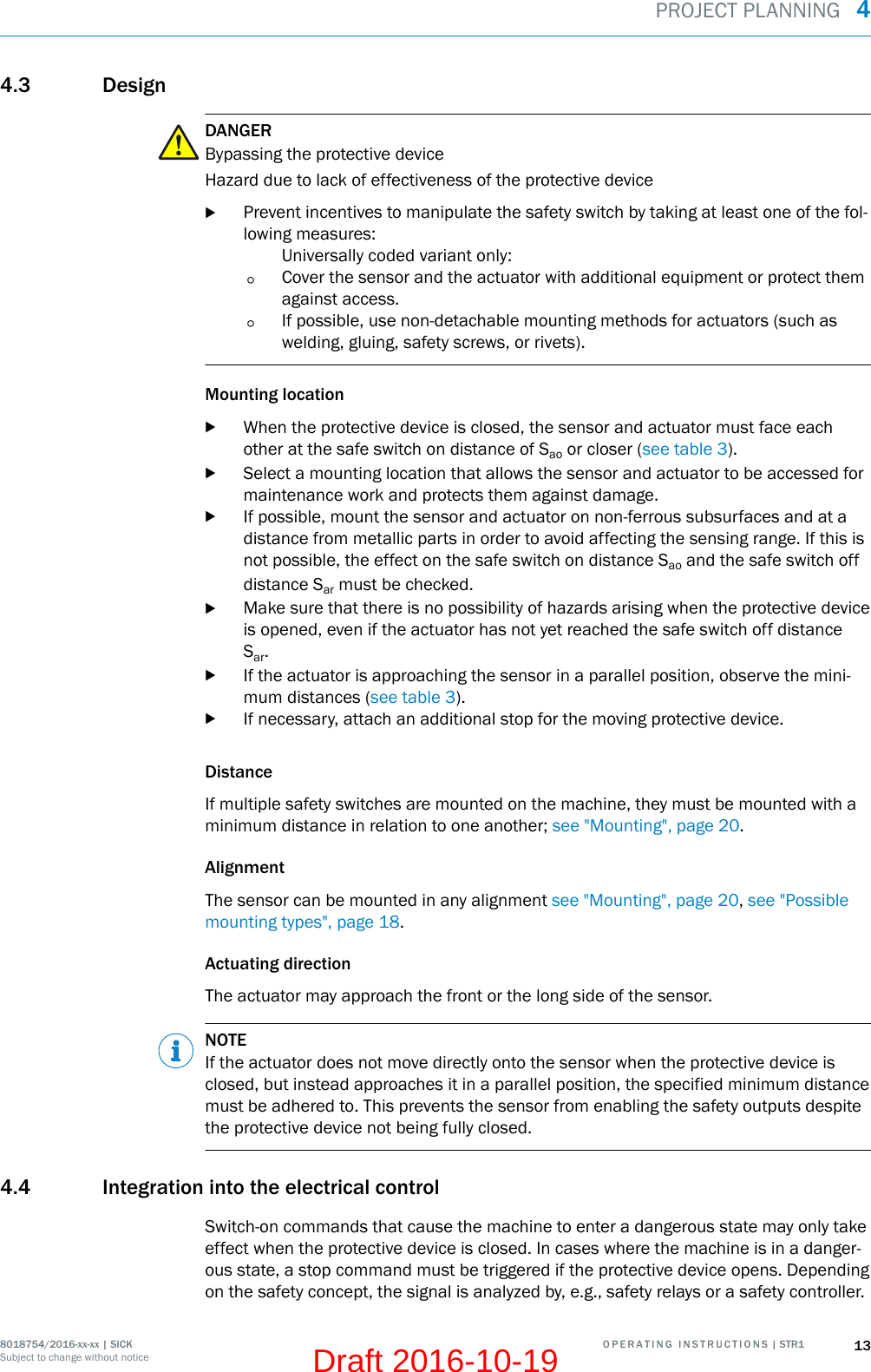 4.3 DesignDANGERBypassing the protective deviceHazard due to lack of effectiveness of the protective devicebPrevent incentives to manipulate the safety switch by taking at least one of the fol‐lowing measures:Universally coded variant only:°Cover the sensor and the actuator with additional equipment or protect themagainst access.°If possible, use non-detachable mounting methods for actuators (such aswelding, gluing, safety screws, or rivets).Mounting locationbWhen the protective device is closed, the sensor and actuator must face eachother at the safe switch on distance of Sao or closer (see table 3).bSelect a mounting location that allows the sensor and actuator to be accessed formaintenance work and protects them against damage.bIf possible, mount the sensor and actuator on non-ferrous subsurfaces and at adistance from metallic parts in order to avoid affecting the sensing range. If this isnot possible, the effect on the safe switch on distance Sao and the safe switch offdistance Sar must be checked.bMake sure that there is no possibility of hazards arising when the protective deviceis opened, even if the actuator has not yet reached the safe switch off distanceSar.bIf the actuator is approaching the sensor in a parallel position, observe the mini‐mum distances (see table 3).bIf necessary, attach an additional stop for the moving protective device.DistanceIf multiple safety switches are mounted on the machine, they must be mounted with aminimum distance in relation to one another; see &quot;Mounting&quot;, page 20.AlignmentThe sensor can be mounted in any alignment see &quot;Mounting&quot;, page 20, see &quot;Possiblemounting types&quot;, page 18.Actuating directionThe actuator may approach the front or the long side of the sensor.NOTEIf the actuator does not move directly onto the sensor when the protective device isclosed, but instead approaches it in a parallel position, the specified minimum distancemust be adhered to. This prevents the sensor from enabling the safety outputs despitethe protective device not being fully closed.4.4 Integration into the electrical controlSwitch-on commands that cause the machine to enter a dangerous state may only takeeffect when the protective device is closed. In cases where the machine is in a danger‐ous state, a stop command must be triggered if the protective device opens. Dependingon the safety concept, the signal is analyzed by, e.g., safety relays or a safety controller.PROJECT PLANNING  48018754/2016-xx-xx | SICK O P E R A T I N G   I N S T R U C T I O N S | STR1 13Subject to change without noticeDraft 2016-10-19