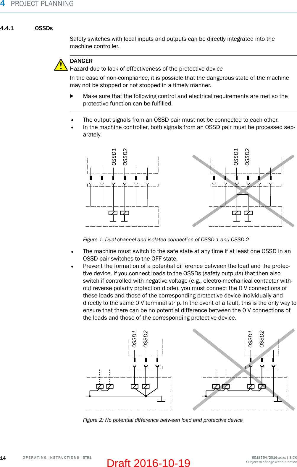 4.4.1 OSSDsSafety switches with local inputs and outputs can be directly integrated into themachine controller.DANGERHazard due to lack of effectiveness of the protective deviceIn the case of non-compliance, it is possible that the dangerous state of the machinemay not be stopped or not stopped in a timely manner.bMake sure that the following control and electrical requirements are met so theprotective function can be fulfilled.•The output signals from an OSSD pair must not be connected to each other.•In the machine controller, both signals from an OSSD pair must be processed sep‐arately.Figure 1: Dual-channel and isolated connection of OSSD 1 and OSSD 2•The machine must switch to the safe state at any time if at least one OSSD in anOSSD pair switches to the OFF state.•Prevent the formation of a potential difference between the load and the protec‐tive device. If you connect loads to the OSSDs (safety outputs) that then alsoswitch if controlled with negative voltage (e.g., electro-mechanical contactor with‐out reverse polarity protection diode), you must connect the 0 V connections ofthese loads and those of the corresponding protective device individually anddirectly to the same 0 V terminal strip. In the event of a fault, this is the only way toensure that there can be no potential difference between the 0 V connections ofthe loads and those of the corresponding protective device.Figure 2: No potential difference between load and protective device4  PROJECT PLANNING14 O P E R A T I N G   I N S T R U C T I O N S | STR1 8018754/2016-xx-xx | SICKSubject to change without noticeDraft 2016-10-19