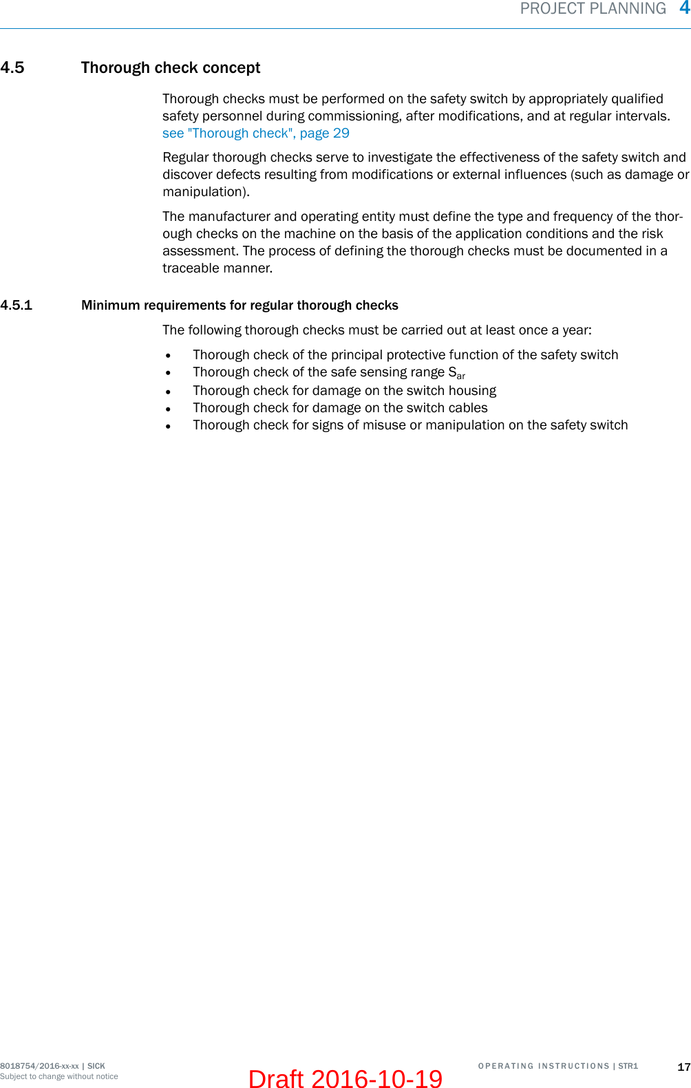 4.5 Thorough check conceptThorough checks must be performed on the safety switch by appropriately qualifiedsafety personnel during commissioning, after modifications, and at regular intervals.see &quot;Thorough check&quot;, page 29Regular thorough checks serve to investigate the effectiveness of the safety switch anddiscover defects resulting from modifications or external influences (such as damage ormanipulation).The manufacturer and operating entity must define the type and frequency of the thor‐ough checks on the machine on the basis of the application conditions and the riskassessment. The process of defining the thorough checks must be documented in atraceable manner.4.5.1 Minimum requirements for regular thorough checksThe following thorough checks must be carried out at least once a year:•Thorough check of the principal protective function of the safety switch•Thorough check of the safe sensing range Sar•Thorough check for damage on the switch housing•Thorough check for damage on the switch cables•Thorough check for signs of misuse or manipulation on the safety switchPROJECT PLANNING  48018754/2016-xx-xx | SICK O P E R A T I N G   I N S T R U C T I O N S | STR1 17Subject to change without noticeDraft 2016-10-19