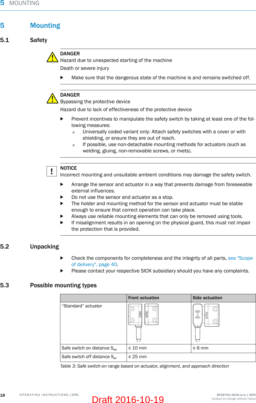 5 Mounting5.1 SafetyDANGERHazard due to unexpected starting of the machineDeath or severe injurybMake sure that the dangerous state of the machine is and remains switched off.DANGERBypassing the protective deviceHazard due to lack of effectiveness of the protective devicebPrevent incentives to manipulate the safety switch by taking at least one of the fol‐lowing measures:°Universally coded variant only: Attach safety switches with a cover or withshielding, or ensure they are out of reach.°If possible, use non-detachable mounting methods for actuators (such aswelding, gluing, non-removable screws, or rivets).NOTICEIncorrect mounting and unsuitable ambient conditions may damage the safety switch.bArrange the sensor and actuator in a way that prevents damage from foreseeableexternal influences.bDo not use the sensor and actuator as a stop.bThe holder and mounting method for the sensor and actuator must be stableenough to ensure that correct operation can take place.bAlways use reliable mounting elements that can only be removed using tools.bIf misalignment results in an opening on the physical guard, this must not impairthe protection that is provided.5.2 UnpackingbCheck the components for completeness and the integrity of all parts, see &quot;Scopeof delivery&quot;, page 40.bPlease contact your respective SICK subsidiary should you have any complaints.5.3 Possible mounting typesFront actuation Side actuation“Standard” actuatorSafe switch on distance Sao ≤ 10 mm ≤ 6 mmSafe switch off distance Sar ≤ 25 mmTable 3: Safe switch-on range based on actuator, alignment, and approach direction5  MOUNTING18 O P E R A T I N G   I N S T R U C T I O N S | STR1 8018754/2016-xx-xx | SICKSubject to change without noticeDraft 2016-10-19