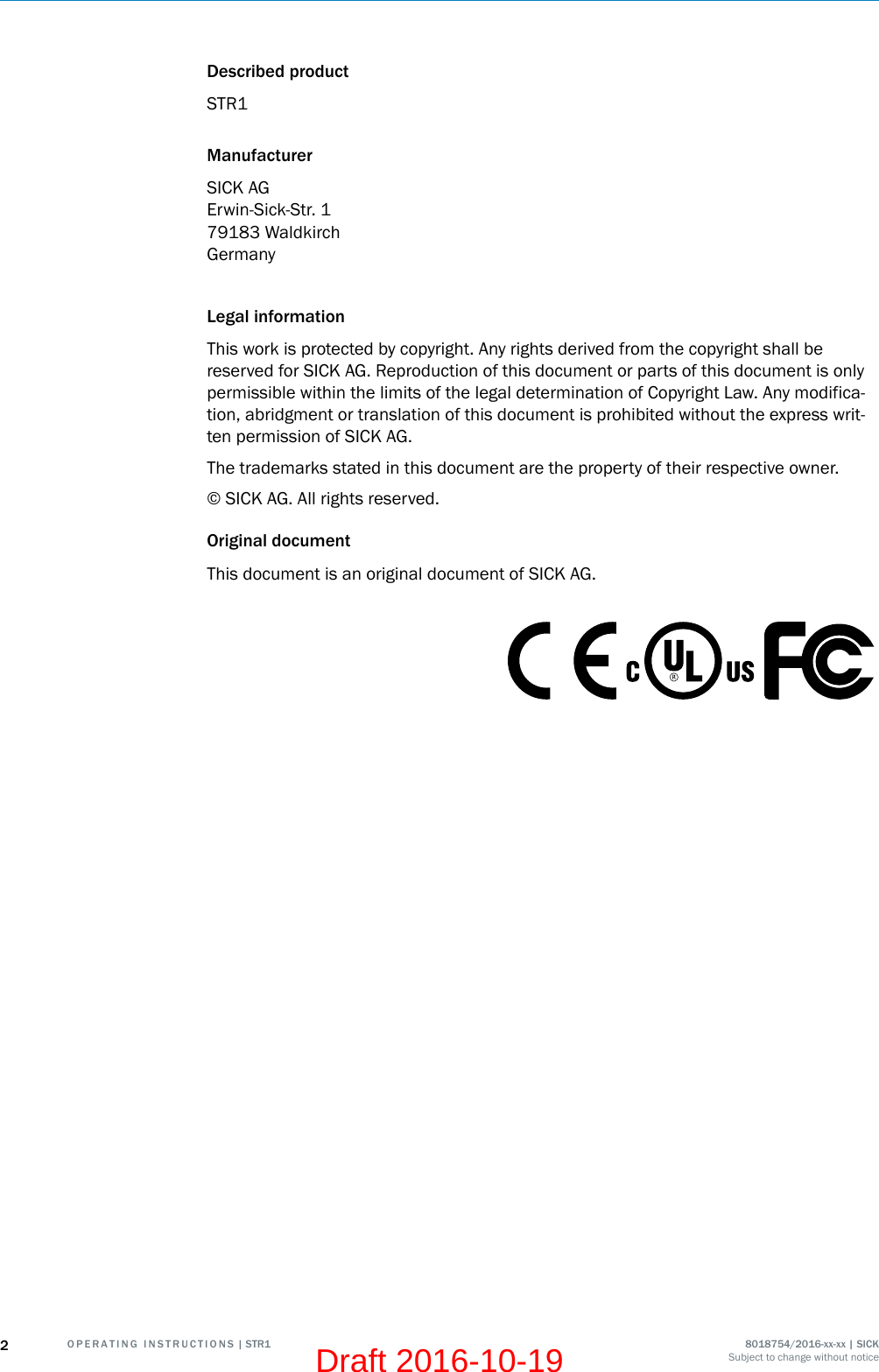 Described productSTR1ManufacturerSICK AGErwin-Sick-Str. 179183 WaldkirchGermanyLegal informationThis work is protected by copyright. Any rights derived from the copyright shall bereserved for SICK AG. Reproduction of this document or parts of this document is onlypermissible within the limits of the legal determination of Copyright Law. Any modifica‐tion, abridgment or translation of this document is prohibited without the express writ‐ten permission of SICK AG.The trademarks stated in this document are the property of their respective owner.© SICK AG. All rights reserved.Original documentThis document is an original document of SICK AG.2O P E R A T I N G   I N S T R U C T I O N S | STR1 8018754/2016-xx-xx | SICKSubject to change without noticeDraft 2016-10-19