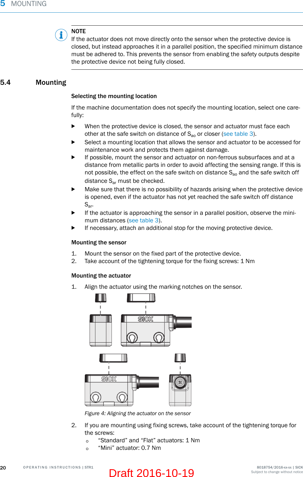 NOTEIf the actuator does not move directly onto the sensor when the protective device isclosed, but instead approaches it in a parallel position, the specified minimum distancemust be adhered to. This prevents the sensor from enabling the safety outputs despitethe protective device not being fully closed.5.4 MountingSelecting the mounting locationIf the machine documentation does not specify the mounting location, select one care‐fully:bWhen the protective device is closed, the sensor and actuator must face eachother at the safe switch on distance of Sao or closer (see table 3).bSelect a mounting location that allows the sensor and actuator to be accessed formaintenance work and protects them against damage.bIf possible, mount the sensor and actuator on non-ferrous subsurfaces and at adistance from metallic parts in order to avoid affecting the sensing range. If this isnot possible, the effect on the safe switch on distance Sao and the safe switch offdistance Sar must be checked.bMake sure that there is no possibility of hazards arising when the protective deviceis opened, even if the actuator has not yet reached the safe switch off distanceSar.bIf the actuator is approaching the sensor in a parallel position, observe the mini‐mum distances (see table 3).bIf necessary, attach an additional stop for the moving protective device.Mounting the sensor1. Mount the sensor on the fixed part of the protective device.2. Take account of the tightening torque for the fixing screws: 1 NmMounting the actuator1. Align the actuator using the marking notches on the sensor.Figure 4: Aligning the actuator on the sensor2. If you are mounting using fixing screws, take account of the tightening torque forthe screws:°“Standard” and “Flat” actuators: 1 Nm°“Mini” actuator: 0.7 Nm5  MOUNTING20 O P E R A T I N G   I N S T R U C T I O N S | STR1 8018754/2016-xx-xx | SICKSubject to change without noticeDraft 2016-10-19