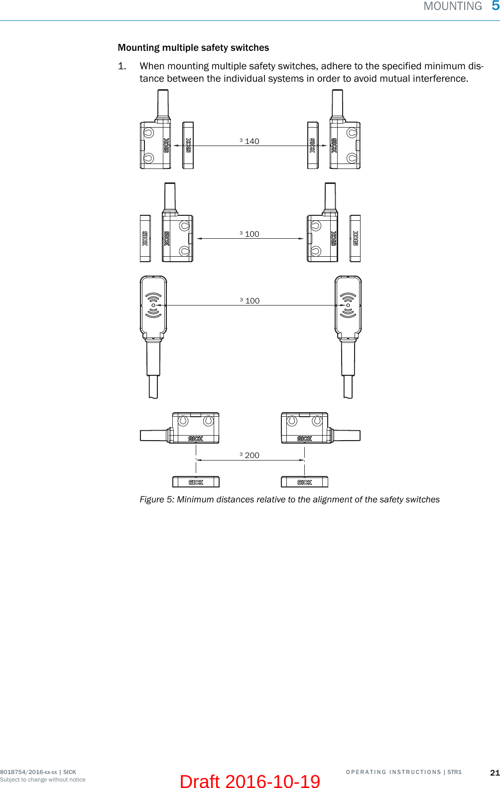 Mounting multiple safety switches1. When mounting multiple safety switches, adhere to the specified minimum dis‐tance between the individual systems in order to avoid mutual interference.³ 140³ 100³ 100³ 200Figure 5: Minimum distances relative to the alignment of the safety switchesMOUNTING  58018754/2016-xx-xx | SICK O P E R A T I N G   I N S T R U C T I O N S | STR1 21Subject to change without noticeDraft 2016-10-19