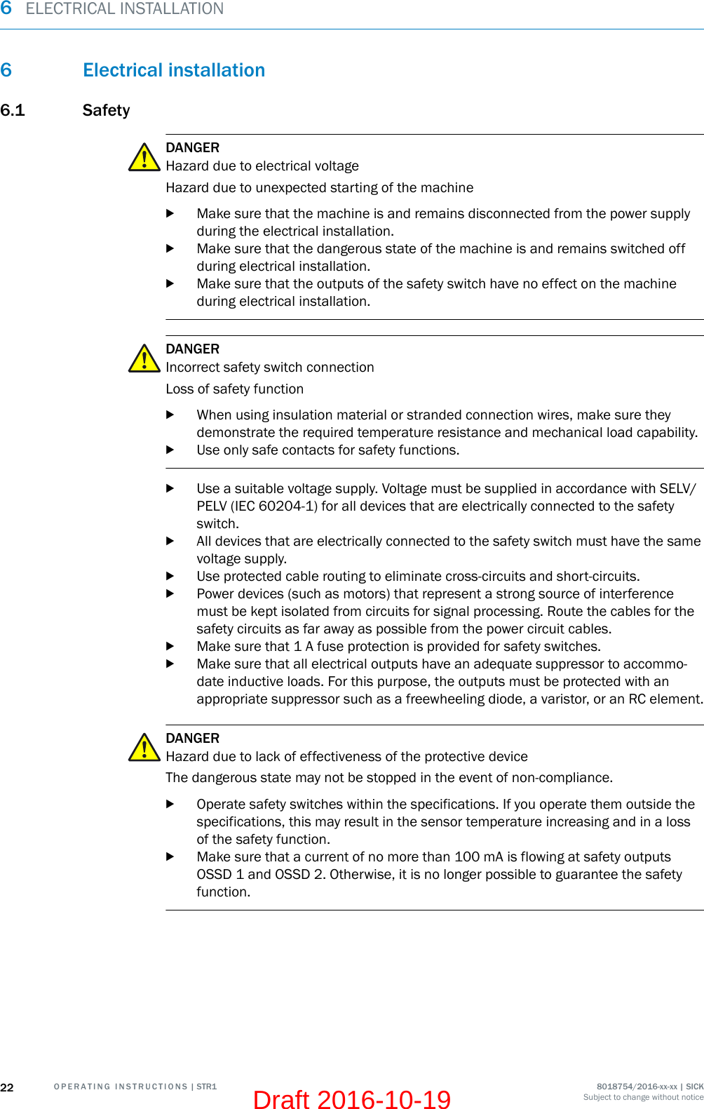 6 Electrical installation6.1 SafetyDANGERHazard due to electrical voltageHazard due to unexpected starting of the machinebMake sure that the machine is and remains disconnected from the power supplyduring the electrical installation.bMake sure that the dangerous state of the machine is and remains switched offduring electrical installation.bMake sure that the outputs of the safety switch have no effect on the machineduring electrical installation.DANGERIncorrect safety switch connectionLoss of safety functionbWhen using insulation material or stranded connection wires, make sure theydemonstrate the required temperature resistance and mechanical load capability.bUse only safe contacts for safety functions.bUse a suitable voltage supply. Voltage must be supplied in accordance with SELV/PELV (IEC 60204-1) for all devices that are electrically connected to the safetyswitch.bAll devices that are electrically connected to the safety switch must have the samevoltage supply.bUse protected cable routing to eliminate cross-circuits and short-circuits.bPower devices (such as motors) that represent a strong source of interferencemust be kept isolated from circuits for signal processing. Route the cables for thesafety circuits as far away as possible from the power circuit cables.bMake sure that 1 A fuse protection is provided for safety switches.bMake sure that all electrical outputs have an adequate suppressor to accommo‐date inductive loads. For this purpose, the outputs must be protected with anappropriate suppressor such as a freewheeling diode, a varistor, or an RC element.DANGERHazard due to lack of effectiveness of the protective deviceThe dangerous state may not be stopped in the event of non-compliance.bOperate safety switches within the specifications. If you operate them outside thespecifications, this may result in the sensor temperature increasing and in a lossof the safety function.bMake sure that a current of no more than 100 mA is flowing at safety outputsOSSD 1 and OSSD 2. Otherwise, it is no longer possible to guarantee the safetyfunction.6  ELECTRICAL INSTALLATION22 O P E R A T I N G   I N S T R U C T I O N S | STR1 8018754/2016-xx-xx | SICKSubject to change without noticeDraft 2016-10-19