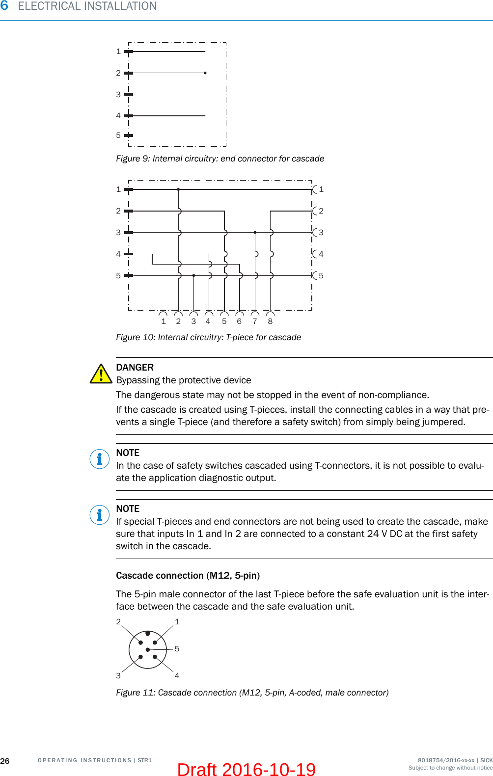 54321Figure 9: Internal circuitry: end connector for cascade554433221156 7 84321Figure 10: Internal circuitry: T-piece for cascadeDANGERBypassing the protective deviceThe dangerous state may not be stopped in the event of non-compliance.If the cascade is created using T-pieces, install the connecting cables in a way that pre‐vents a single T-piece (and therefore a safety switch) from simply being jumpered.NOTEIn the case of safety switches cascaded using T-connectors, it is not possible to evalu‐ate the application diagnostic output.NOTEIf special T-pieces and end connectors are not being used to create the cascade, makesure that inputs In 1 and In 2 are connected to a constant 24 V DC at the first safetyswitch in the cascade.Cascade connection (M12, 5-pin)The 5-pin male connector of the last T-piece before the safe evaluation unit is the inter‐face between the cascade and the safe evaluation unit.123 45Figure 11: Cascade connection (M12, 5-pin, A-coded, male connector)6  ELECTRICAL INSTALLATION26 O P E R A T I N G   I N S T R U C T I O N S | STR1 8018754/2016-xx-xx | SICKSubject to change without noticeDraft 2016-10-19