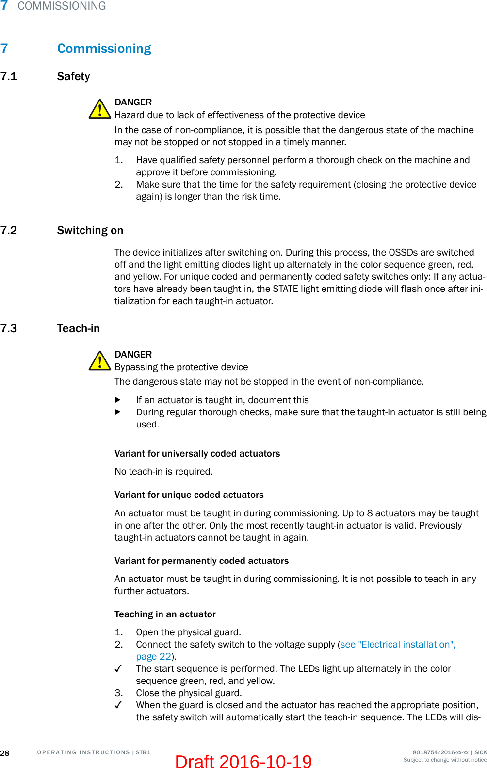 7 Commissioning7.1 SafetyDANGERHazard due to lack of effectiveness of the protective deviceIn the case of non-compliance, it is possible that the dangerous state of the machinemay not be stopped or not stopped in a timely manner.1. Have qualified safety personnel perform a thorough check on the machine andapprove it before commissioning.2. Make sure that the time for the safety requirement (closing the protective deviceagain) is longer than the risk time.7.2 Switching onThe device initializes after switching on. During this process, the OSSDs are switchedoff and the light emitting diodes light up alternately in the color sequence green, red,and yellow. For unique coded and permanently coded safety switches only: If any actua‐tors have already been taught in, the STATE light emitting diode will flash once after ini‐tialization for each taught-in actuator.7.3 Teach-inDANGERBypassing the protective deviceThe dangerous state may not be stopped in the event of non-compliance.bIf an actuator is taught in, document thisbDuring regular thorough checks, make sure that the taught-in actuator is still beingused.Variant for universally coded actuatorsNo teach-in is required.Variant for unique coded actuatorsAn actuator must be taught in during commissioning. Up to 8 actuators may be taughtin one after the other. Only the most recently taught-in actuator is valid. Previouslytaught-in actuators cannot be taught in again.Variant for permanently coded actuatorsAn actuator must be taught in during commissioning. It is not possible to teach in anyfurther actuators.Teaching in an actuator1. Open the physical guard.2. Connect the safety switch to the voltage supply (see &quot;Electrical installation&quot;,page 22).✓The start sequence is performed. The LEDs light up alternately in the colorsequence green, red, and yellow.3. Close the physical guard.✓When the guard is closed and the actuator has reached the appropriate position,the safety switch will automatically start the teach-in sequence. The LEDs will dis‐7  COMMISSIONING28 O P E R A T I N G   I N S T R U C T I O N S | STR1 8018754/2016-xx-xx | SICKSubject to change without noticeDraft 2016-10-19