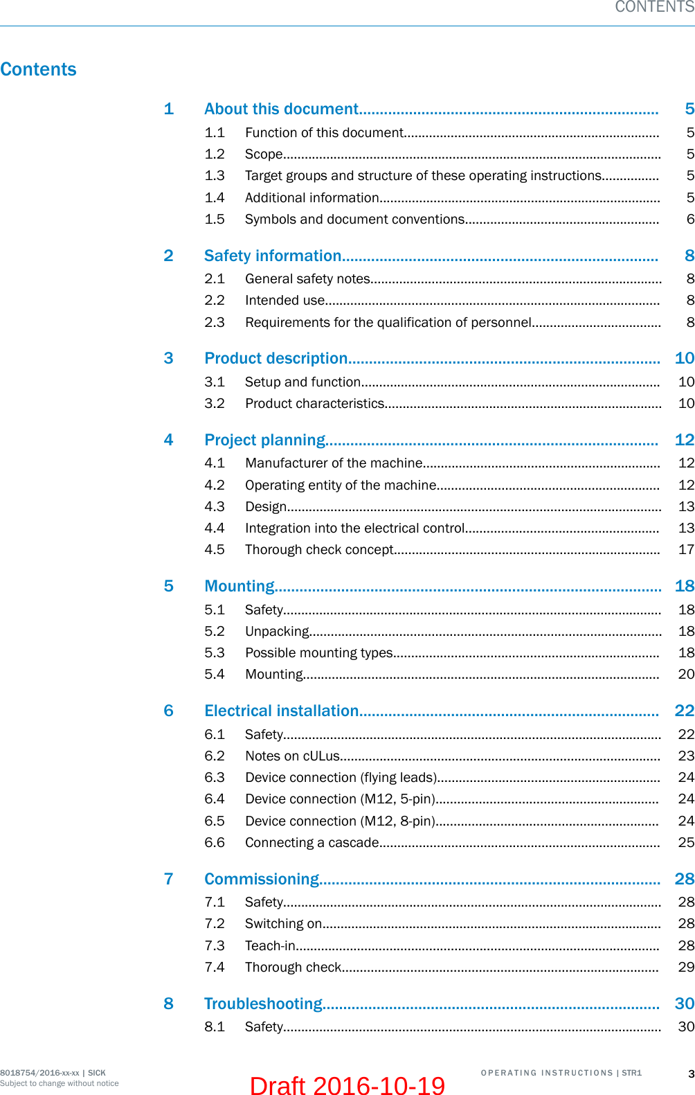 Contents1 About this document........................................................................ 51.1 Function of this document....................................................................... 51.2 Scope......................................................................................................... 51.3 Target groups and structure of these operating instructions................ 51.4 Additional information.............................................................................. 51.5 Symbols and document conventions...................................................... 62 Safety information............................................................................ 82.1 General safety notes................................................................................. 82.2 Intended use............................................................................................. 82.3 Requirements for the qualification of personnel.................................... 83 Product description........................................................................... 103.1 Setup and function................................................................................... 103.2 Product characteristics............................................................................. 104 Project planning................................................................................ 124.1 Manufacturer of the machine.................................................................. 124.2 Operating entity of the machine.............................................................. 124.3 Design........................................................................................................ 134.4 Integration into the electrical control...................................................... 134.5 Thorough check concept.......................................................................... 175 Mounting............................................................................................. 185.1 Safety......................................................................................................... 185.2 Unpacking.................................................................................................. 185.3 Possible mounting types.......................................................................... 185.4 Mounting................................................................................................... 206 Electrical installation........................................................................ 226.1 Safety......................................................................................................... 226.2 Notes on cULus......................................................................................... 236.3 Device connection (flying leads).............................................................. 246.4 Device connection (M12, 5-pin).............................................................. 246.5 Device connection (M12, 8-pin).............................................................. 246.6 Connecting a cascade.............................................................................. 257 Commissioning.................................................................................. 287.1 Safety......................................................................................................... 287.2 Switching on.............................................................................................. 287.3 Teach-in..................................................................................................... 287.4 Thorough check........................................................................................ 298 Troubleshooting................................................................................. 308.1 Safety......................................................................................................... 30CONTENTS8018754/2016-xx-xx | SICK O P E R A T I N G   I N S T R U C T I O N S | STR1 3Subject to change without noticeDraft 2016-10-19