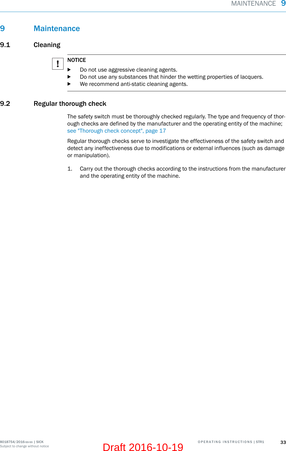 9 Maintenance9.1 CleaningNOTICEbDo not use aggressive cleaning agents.bDo not use any substances that hinder the wetting properties of lacquers.bWe recommend anti-static cleaning agents.9.2 Regular thorough checkThe safety switch must be thoroughly checked regularly. The type and frequency of thor‐ough checks are defined by the manufacturer and the operating entity of the machine;see &quot;Thorough check concept&quot;, page 17Regular thorough checks serve to investigate the effectiveness of the safety switch anddetect any ineffectiveness due to modifications or external influences (such as damageor manipulation).1. Carry out the thorough checks according to the instructions from the manufacturerand the operating entity of the machine.MAINTENANCE  98018754/2016-xx-xx | SICK O P E R A T I N G   I N S T R U C T I O N S | STR1 33Subject to change without noticeDraft 2016-10-19
