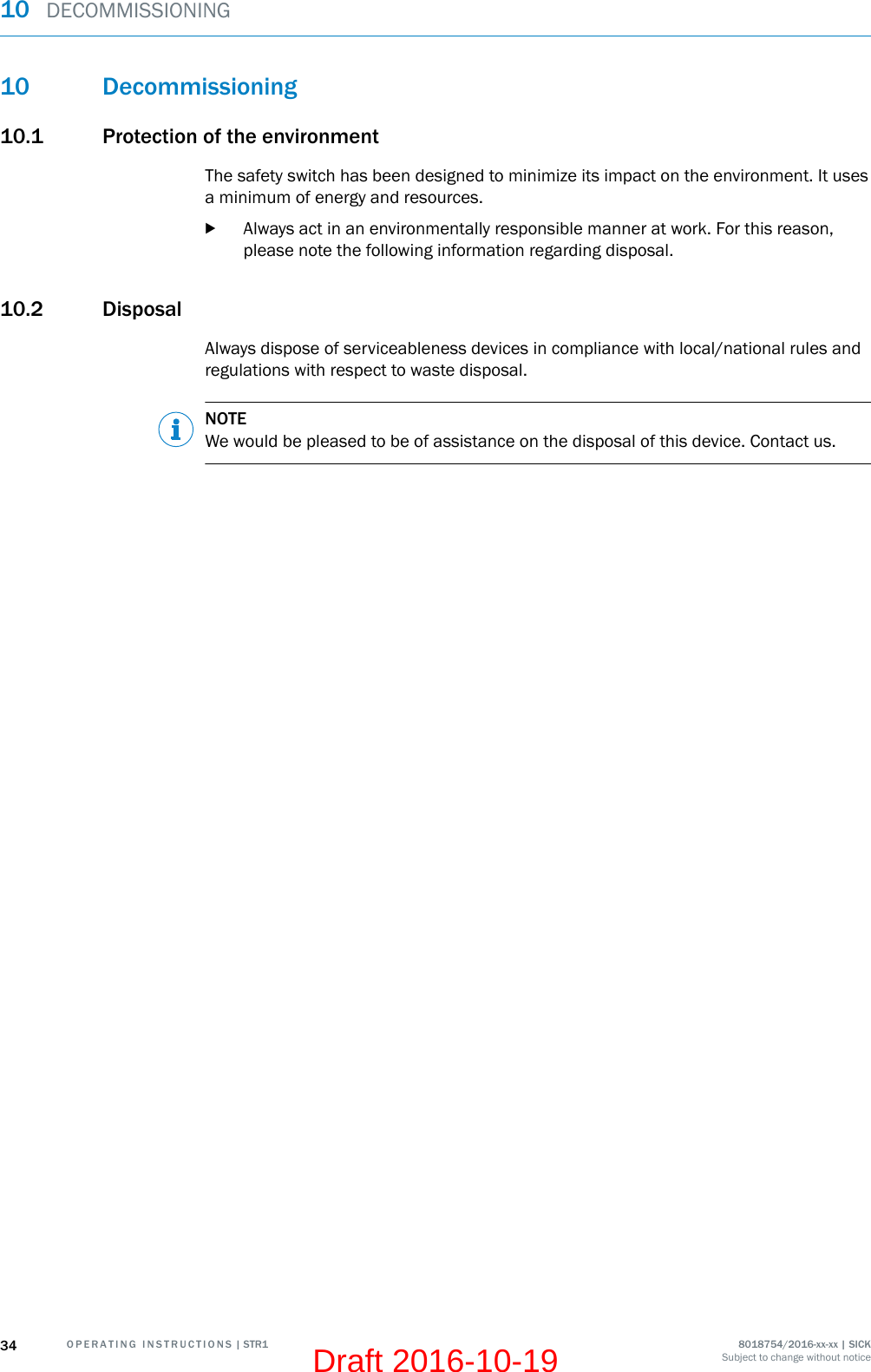 10 Decommissioning10.1 Protection of the environmentThe safety switch has been designed to minimize its impact on the environment. It usesa minimum of energy and resources.bAlways act in an environmentally responsible manner at work. For this reason,please note the following information regarding disposal.10.2 DisposalAlways dispose of serviceableness devices in compliance with local/national rules andregulations with respect to waste disposal.NOTEWe would be pleased to be of assistance on the disposal of this device. Contact us.10  DECOMMISSIONING34 O P E R A T I N G   I N S T R U C T I O N S | STR1 8018754/2016-xx-xx | SICKSubject to change without noticeDraft 2016-10-19