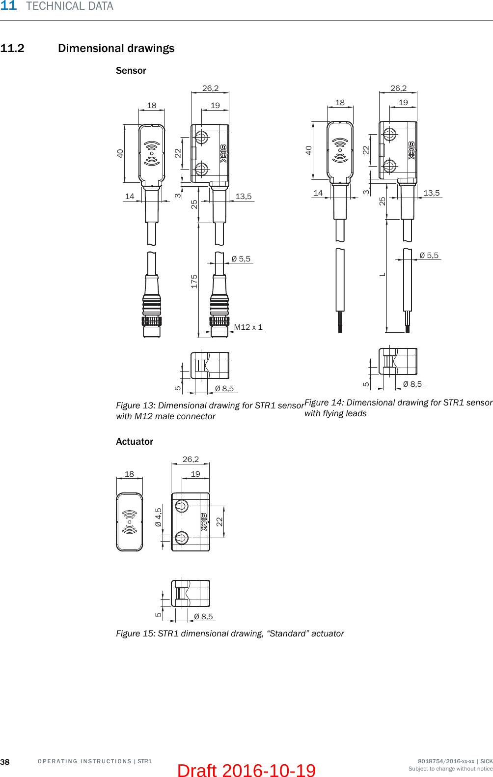 11.2 Dimensional drawingsSensor1814M12 x 113,5Ø 5,51926,2402517535Ø 8,522Figure 13: Dimensional drawing for STR1 sensorwith M12 male connector1814 13,5Ø 5,51926,24025L35Ø 8,522Figure 14: Dimensional drawing for STR1 sensorwith flying leadsActuator18Ø 4,5192226,25Ø 8,5Figure 15: STR1 dimensional drawing, “Standard” actuator11  TECHNICAL DATA38 O P E R A T I N G   I N S T R U C T I O N S | STR1 8018754/2016-xx-xx | SICKSubject to change without noticeDraft 2016-10-19