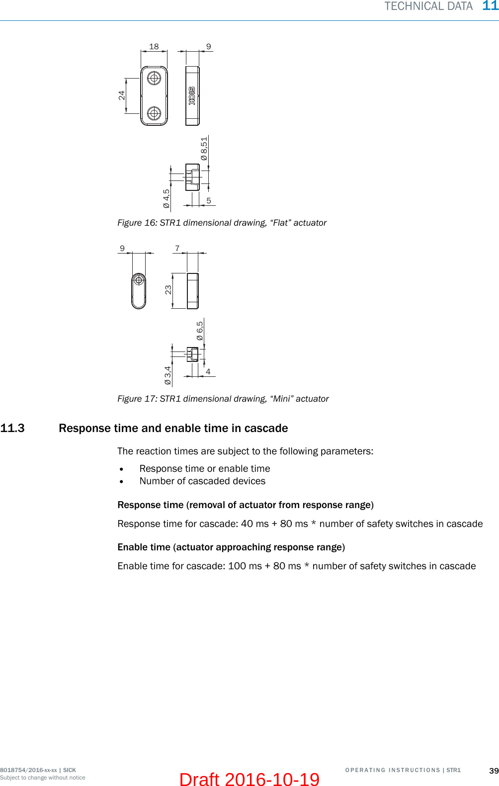 18 924Ø 4,5Ø 8,515Figure 16: STR1 dimensional drawing, “Flat” actuator9 723Ø 3,4Ø 6,54Figure 17: STR1 dimensional drawing, “Mini” actuator11.3 Response time and enable time in cascadeThe reaction times are subject to the following parameters:•Response time or enable time•Number of cascaded devicesResponse time (removal of actuator from response range)Response time for cascade: 40 ms + 80 ms * number of safety switches in cascadeEnable time (actuator approaching response range)Enable time for cascade: 100 ms + 80 ms * number of safety switches in cascadeTECHNICAL DATA  118018754/2016-xx-xx | SICK O P E R A T I N G   I N S T R U C T I O N S | STR1 39Subject to change without noticeDraft 2016-10-19