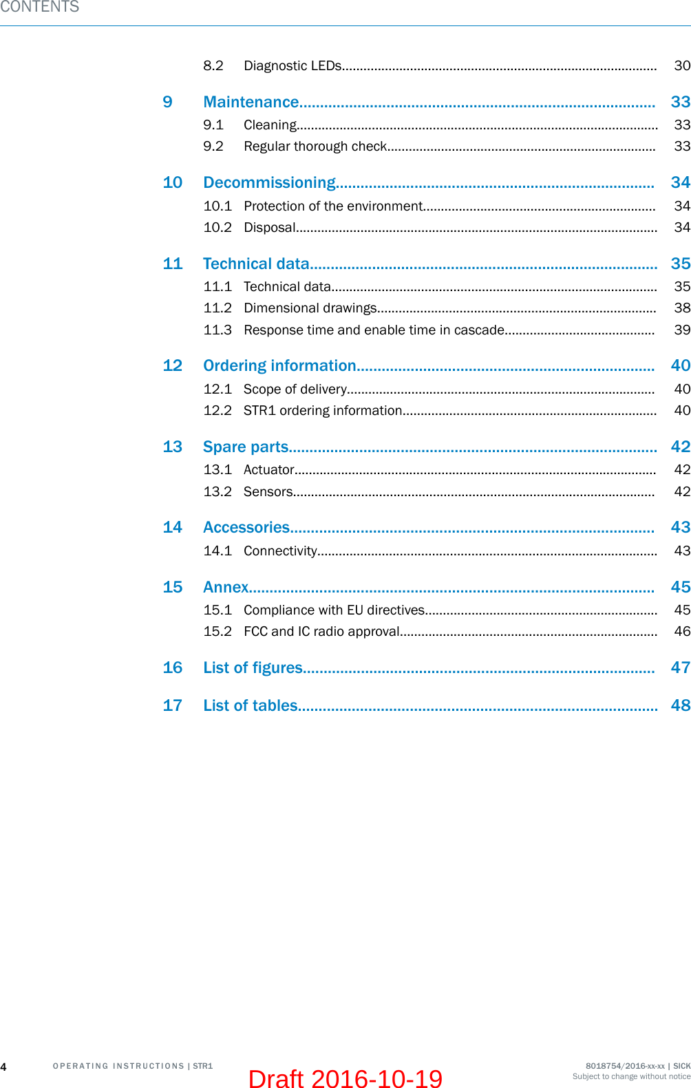 8.2 Diagnostic LEDs........................................................................................ 309 Maintenance...................................................................................... 339.1 Cleaning..................................................................................................... 339.2 Regular thorough check........................................................................... 3310 Decommissioning............................................................................. 3410.1 Protection of the environment................................................................. 3410.2 Disposal..................................................................................................... 3411 Technical data.................................................................................... 3511.1 Technical data........................................................................................... 3511.2 Dimensional drawings.............................................................................. 3811.3 Response time and enable time in cascade.......................................... 3912 Ordering information........................................................................ 4012.1 Scope of delivery...................................................................................... 4012.2 STR1 ordering information....................................................................... 4013 Spare parts......................................................................................... 4213.1 Actuator..................................................................................................... 4213.2 Sensors..................................................................................................... 4214 Accessories........................................................................................ 4314.1 Connectivity............................................................................................... 4315 Annex.................................................................................................. 4515.1 Compliance with EU directives................................................................. 4515.2 FCC and IC radio approval........................................................................ 4616 List of figures..................................................................................... 4717 List of tables....................................................................................... 48CONTENTS4O P E R A T I N G   I N S T R U C T I O N S | STR1 8018754/2016-xx-xx | SICKSubject to change without noticeDraft 2016-10-19