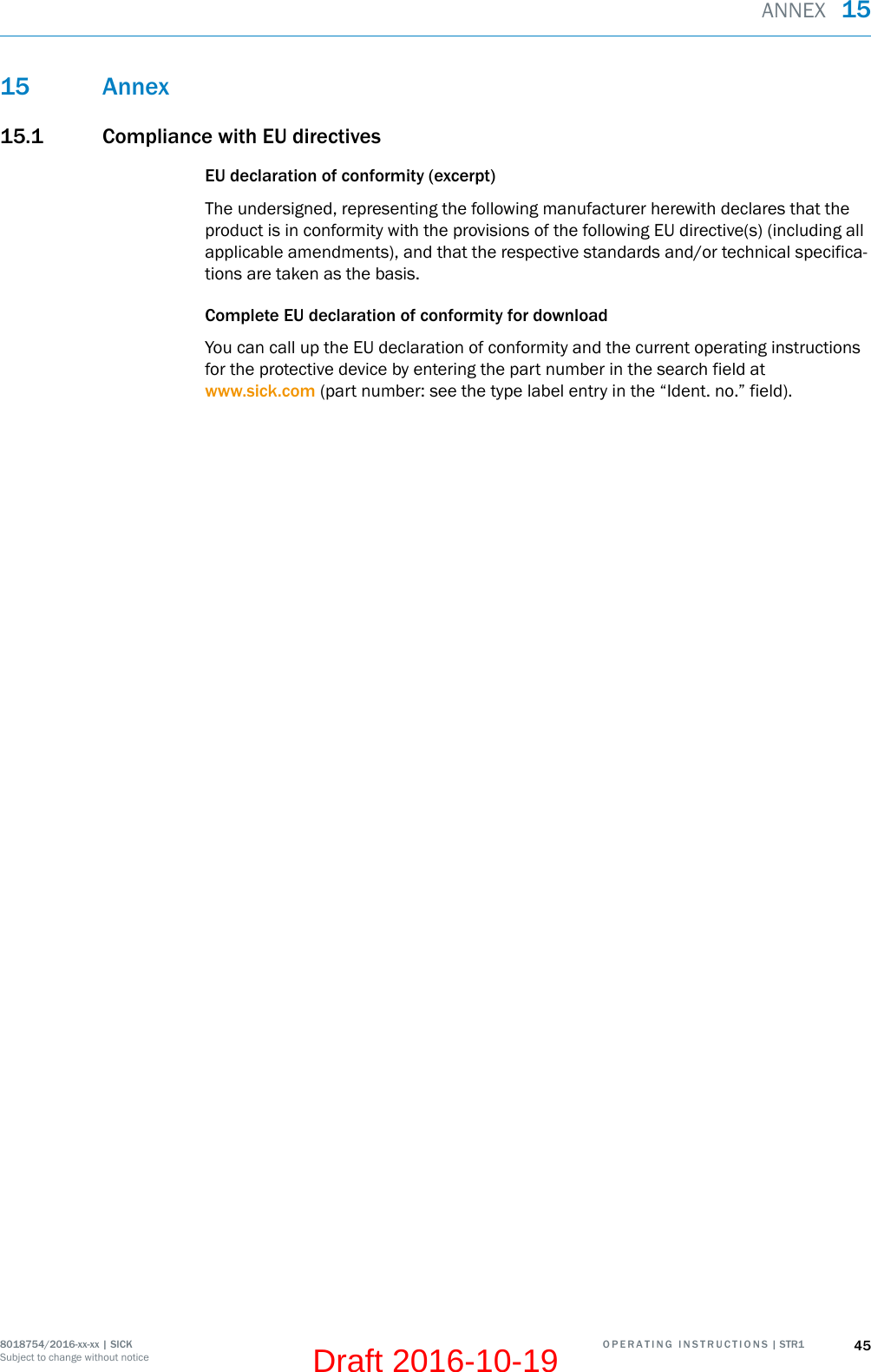 15 Annex15.1 Compliance with EU directivesEU declaration of conformity (excerpt)The undersigned, representing the following manufacturer herewith declares that theproduct is in conformity with the provisions of the following EU directive(s) (including allapplicable amendments), and that the respective standards and/or technical specifica‐tions are taken as the basis.Complete EU declaration of conformity for downloadYou can call up the EU declaration of conformity and the current operating instructionsfor the protective device by entering the part number in the search field atwww.sick.com (part number: see the type label entry in the “Ident. no.” field).ANNEX  158018754/2016-xx-xx | SICK O P E R A T I N G   I N S T R U C T I O N S | STR1 45Subject to change without noticeDraft 2016-10-19