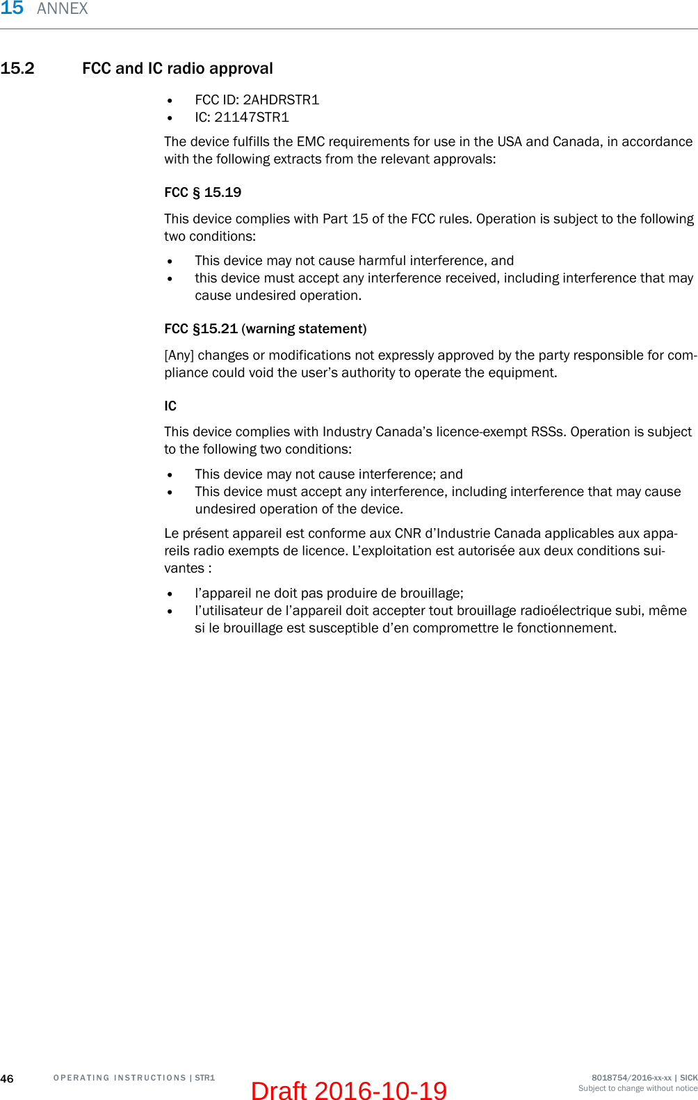 15.2 FCC and IC radio approval•FCC ID: 2AHDRSTR1•IC: 21147STR1The device fulfills the EMC requirements for use in the USA and Canada, in accordancewith the following extracts from the relevant approvals:FCC § 15.19This device complies with Part 15 of the FCC rules. Operation is subject to the followingtwo conditions:•This device may not cause harmful interference, and•this device must accept any interference received, including interference that maycause undesired operation.FCC §15.21 (warning statement)[Any] changes or modifications not expressly approved by the party responsible for com‐pliance could void the user’s authority to operate the equipment.ICThis device complies with Industry Canada’s licence-exempt RSSs. Operation is subjectto the following two conditions:•This device may not cause interference; and•This device must accept any interference, including interference that may causeundesired operation of the device.Le présent appareil est conforme aux CNR d’Industrie Canada applicables aux appa‐reils radio exempts de licence. L’exploitation est autorisée aux deux conditions sui‐vantes :•l’appareil ne doit pas produire de brouillage;•l’utilisateur de l’appareil doit accepter tout brouillage radioélectrique subi, mêmesi le brouillage est susceptible d’en compromettre le fonctionnement.15  ANNEX46 O P E R A T I N G   I N S T R U C T I O N S | STR1 8018754/2016-xx-xx | SICKSubject to change without noticeDraft 2016-10-19