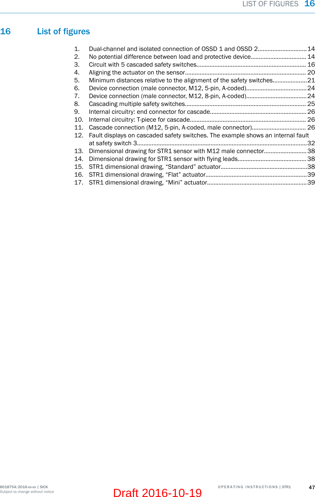 16 List of figures1. Dual-channel and isolated connection of OSSD 1 and OSSD 2..............................142. No potential difference between load and protective device.................................. 143. Circuit with 5 cascaded safety switches................................................................... 164. Aligning the actuator on the sensor.......................................................................... 205. Minimum distances relative to the alignment of the safety switches.....................216. Device connection (male connector, M12, 5-pin, A-coded).....................................247. Device connection (male connector, M12, 8-pin, A-coded).....................................248. Cascading multiple safety switches.......................................................................... 259. Internal circuitry: end connector for cascade........................................................... 2610. Internal circuitry: T-piece for cascade....................................................................... 2611. Cascade connection (M12, 5-pin, A-coded, male connector)................................. 2612. Fault displays on cascaded safety switches. The example shows an internal faultat safety switch 3........................................................................................................3213. Dimensional drawing for STR1 sensor with M12 male connector..........................3814. Dimensional drawing for STR1 sensor with flying leads.......................................... 3815. STR1 dimensional drawing, “Standard” actuator.....................................................3816. STR1 dimensional drawing, “Flat” actuator..............................................................3917. STR1 dimensional drawing, “Mini” actuator.............................................................39LIST OF FIGURES  168018754/2016-xx-xx | SICK O P E R A T I N G   I N S T R U C T I O N S  | STR1 47Subject to change without noticeDraft 2016-10-19