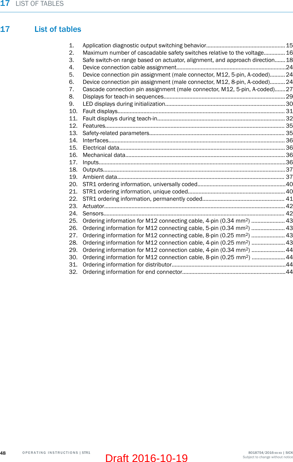 17 List of tables1. Application diagnostic output switching behavior....................................................152. Maximum number of cascadable safety switches relative to the voltage.............. 163. Safe switch-on range based on actuator, alignment, and approach direction.......184. Device connection cable assignment........................................................................245. Device connection pin assignment (male connector, M12, 5-pin, A-coded).......... 246. Device connection pin assignment (male connector, M12, 8-pin, A-coded).......... 247. Cascade connection pin assignment (male connector, M12, 5-pin, A-coded).......278. Displays for teach-in sequences................................................................................299. LED displays during initialization...............................................................................3010. Fault displays.............................................................................................................. 3111. Fault displays during teach-in.................................................................................... 3212. Features...................................................................................................................... 3513. Safety-related parameters......................................................................................... 3514. Interfaces.................................................................................................................... 3615. Electrical data............................................................................................................. 3616. Mechanical data......................................................................................................... 3617. Inputs...........................................................................................................................3618. Outputs........................................................................................................................3719. Ambient data.............................................................................................................. 3720. STR1 ordering information, universally coded..........................................................4021. STR1 ordering information, unique coded................................................................4022. STR1 ordering information, permanently coded...................................................... 4123. Actuator....................................................................................................................... 4224. Sensors....................................................................................................................... 4225. Ordering information for M12 connecting cable, 4-pin (0.34 mm2) ...................... 4326. Ordering information for M12 connecting cable, 5-pin (0.34 mm2) ...................... 4327. Ordering information for M12 connecting cable, 8-pin (0.25 mm2) ...................... 4328. Ordering information for M12 connection cable, 4-pin (0.25 mm2) ...................... 4329. Ordering information for M12 connection cable, 4-pin (0.34 mm2) ...................... 4430. Ordering information for M12 connection cable, 8-pin (0.25 mm2) ...................... 4431. Ordering information for distributor...........................................................................4432. Ordering information for end connector....................................................................4417  LIST OF TABLES48 O P E R A T I N G   I N S T R U C T I O N S | STR1 8018754/2016-xx-xx | SICKSubject to change without noticeDraft 2016-10-19