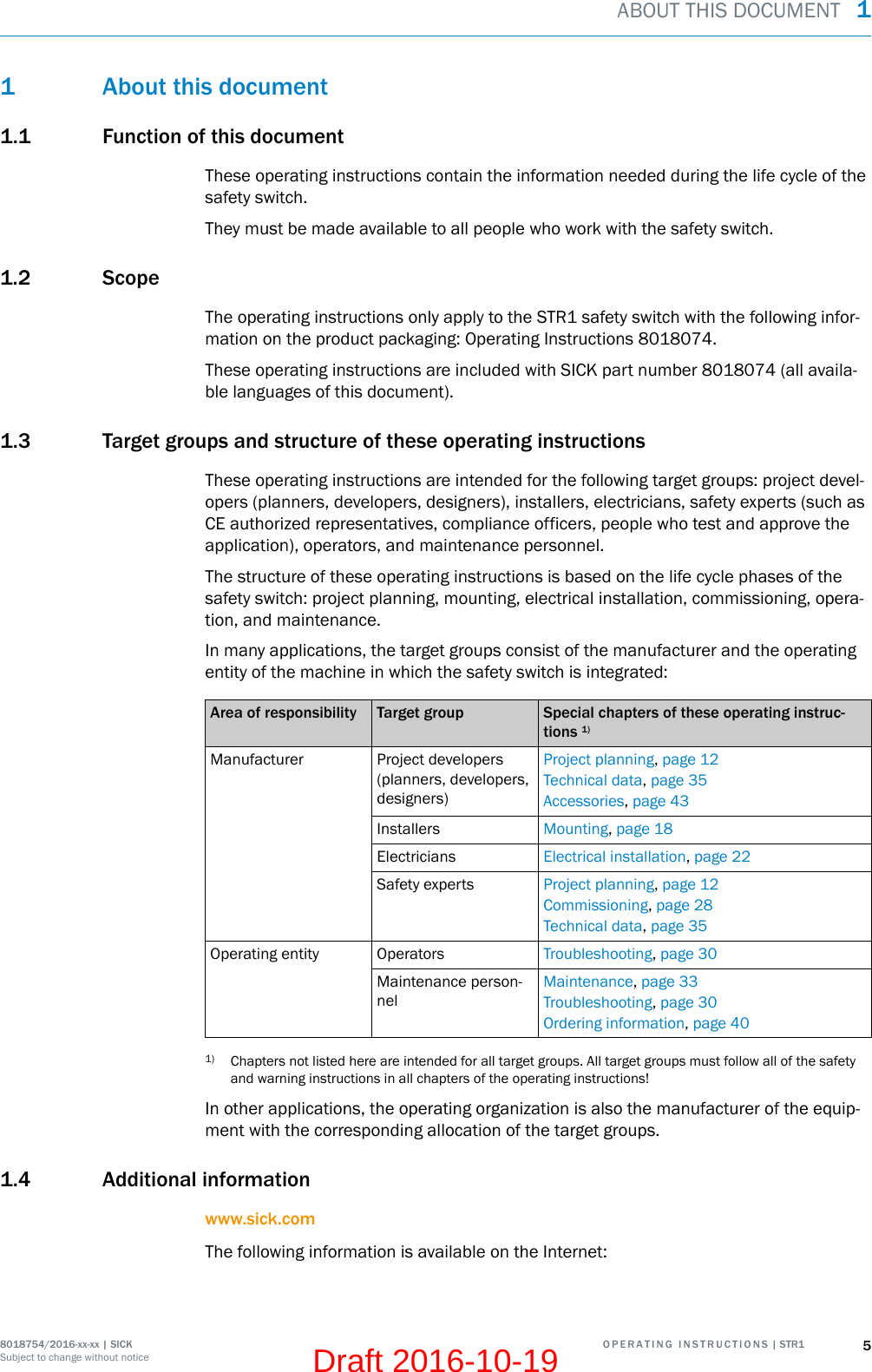 1 About this document1.1 Function of this documentThese operating instructions contain the information needed during the life cycle of thesafety switch.They must be made available to all people who work with the safety switch.1.2 ScopeThe operating instructions only apply to the STR1 safety switch with the following infor‐mation on the product packaging: Operating Instructions 8018074.These operating instructions are included with SICK part number 8018074 (all availa‐ble languages of this document).1.3 Target groups and structure of these operating instructionsThese operating instructions are intended for the following target groups: project devel‐opers (planners, developers, designers), installers, electricians, safety experts (such asCE authorized representatives, compliance officers, people who test and approve theapplication), operators, and maintenance personnel.The structure of these operating instructions is based on the life cycle phases of thesafety switch: project planning, mounting, electrical installation, commissioning, opera‐tion, and maintenance.In many applications, the target groups consist of the manufacturer and the operatingentity of the machine in which the safety switch is integrated:Area of responsibility Target group Special chapters of these operating instruc‐tions 1)Manufacturer Project developers(planners, developers,designers)Project planning, page 12Technical data, page 35Accessories, page 43Installers Mounting, page 18Electricians Electrical installation, page 22Safety experts Project planning, page 12Commissioning, page 28Technical data, page 35Operating entity Operators Troubleshooting, page 30Maintenance person‐nelMaintenance, page 33Troubleshooting, page 30Ordering information, page 401) Chapters not listed here are intended for all target groups. All target groups must follow all of the safetyand warning instructions in all chapters of the operating instructions!In other applications, the operating organization is also the manufacturer of the equip‐ment with the corresponding allocation of the target groups.1.4 Additional informationwww.sick.comThe following information is available on the Internet:ABOUT THIS DOCUMENT  18018754/2016-xx-xx | SICK O P E R A T I N G   I N S T R U C T I O N S | STR1 5Subject to change without noticeDraft 2016-10-19