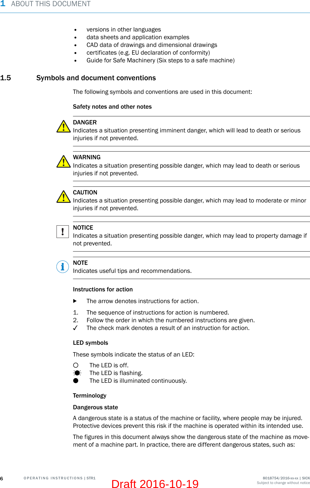 •versions in other languages•data sheets and application examples•CAD data of drawings and dimensional drawings•certificates (e.g. EU declaration of conformity)•Guide for Safe Machinery (Six steps to a safe machine)1.5 Symbols and document conventionsThe following symbols and conventions are used in this document:Safety notes and other notesDANGERIndicates a situation presenting imminent danger, which will lead to death or seriousinjuries if not prevented.WARNINGIndicates a situation presenting possible danger, which may lead to death or seriousinjuries if not prevented.CAUTIONIndicates a situation presenting possible danger, which may lead to moderate or minorinjuries if not prevented.NOTICEIndicates a situation presenting possible danger, which may lead to property damage ifnot prevented.NOTEIndicates useful tips and recommendations.Instructions for actionbThe arrow denotes instructions for action.1. The sequence of instructions for action is numbered.2. Follow the order in which the numbered instructions are given.✓The check mark denotes a result of an instruction for action.LED symbolsThese symbols indicate the status of an LED:The LED is off.The LED is flashing.The LED is illuminated continuously.TerminologyDangerous stateA dangerous state is a status of the machine or facility, where people may be injured.Protective devices prevent this risk if the machine is operated within its intended use.The figures in this document always show the dangerous state of the machine as move‐ment of a machine part. In practice, there are different dangerous states, such as:1  ABOUT THIS DOCUMENT6O P E R A T I N G   I N S T R U C T I O N S | STR1 8018754/2016-xx-xx | SICKSubject to change without noticeDraft 2016-10-19