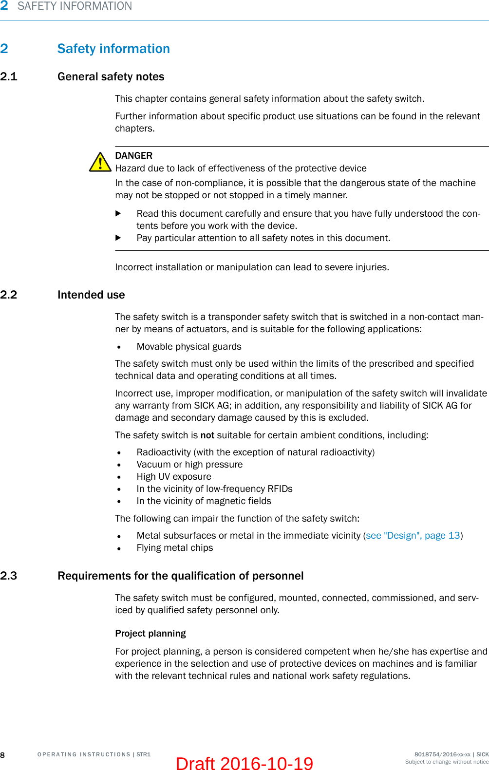 2 Safety information2.1 General safety notesThis chapter contains general safety information about the safety switch.Further information about specific product use situations can be found in the relevantchapters.DANGERHazard due to lack of effectiveness of the protective deviceIn the case of non-compliance, it is possible that the dangerous state of the machinemay not be stopped or not stopped in a timely manner.bRead this document carefully and ensure that you have fully understood the con‐tents before you work with the device.bPay particular attention to all safety notes in this document.Incorrect installation or manipulation can lead to severe injuries.2.2 Intended useThe safety switch is a transponder safety switch that is switched in a non-contact man‐ner by means of actuators, and is suitable for the following applications:•Movable physical guardsThe safety switch must only be used within the limits of the prescribed and specifiedtechnical data and operating conditions at all times.Incorrect use, improper modification, or manipulation of the safety switch will invalidateany warranty from SICK AG; in addition, any responsibility and liability of SICK AG fordamage and secondary damage caused by this is excluded.The safety switch is not suitable for certain ambient conditions, including:•Radioactivity (with the exception of natural radioactivity)•Vacuum or high pressure•High UV exposure•In the vicinity of low-frequency RFIDs•In the vicinity of magnetic fieldsThe following can impair the function of the safety switch:•Metal subsurfaces or metal in the immediate vicinity (see &quot;Design&quot;, page 13)•Flying metal chips2.3 Requirements for the qualification of personnelThe safety switch must be configured, mounted, connected, commissioned, and serv‐iced by qualified safety personnel only.Project planningFor project planning, a person is considered competent when he/she has expertise andexperience in the selection and use of protective devices on machines and is familiarwith the relevant technical rules and national work safety regulations.2  SAFETY INFORMATION8O P E R A T I N G   I N S T R U C T I O N S | STR1 8018754/2016-xx-xx | SICKSubject to change without noticeDraft 2016-10-19