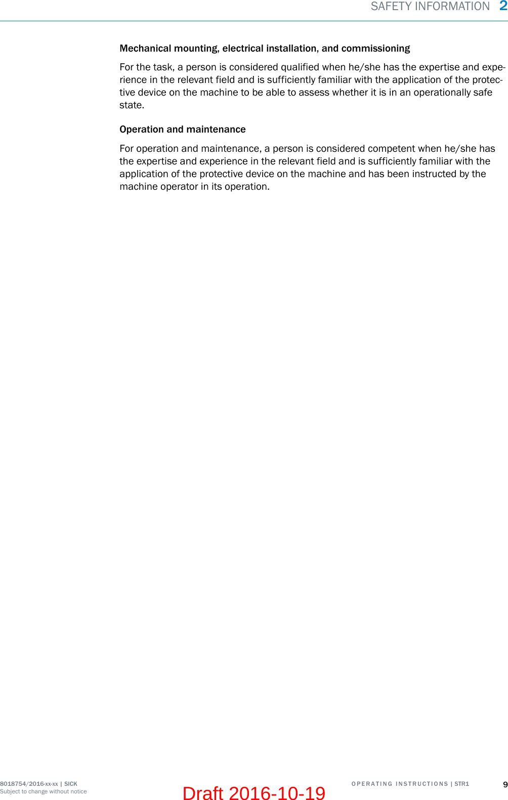Mechanical mounting, electrical installation, and commissioningFor the task, a person is considered qualified when he/she has the expertise and expe‐rience in the relevant field and is sufficiently familiar with the application of the protec‐tive device on the machine to be able to assess whether it is in an operationally safestate.Operation and maintenanceFor operation and maintenance, a person is considered competent when he/she hasthe expertise and experience in the relevant field and is sufficiently familiar with theapplication of the protective device on the machine and has been instructed by themachine operator in its operation.SAFETY INFORMATION  28018754/2016-xx-xx | SICK O P E R A T I N G   I N S T R U C T I O N S | STR1 9Subject to change without noticeDraft 2016-10-19