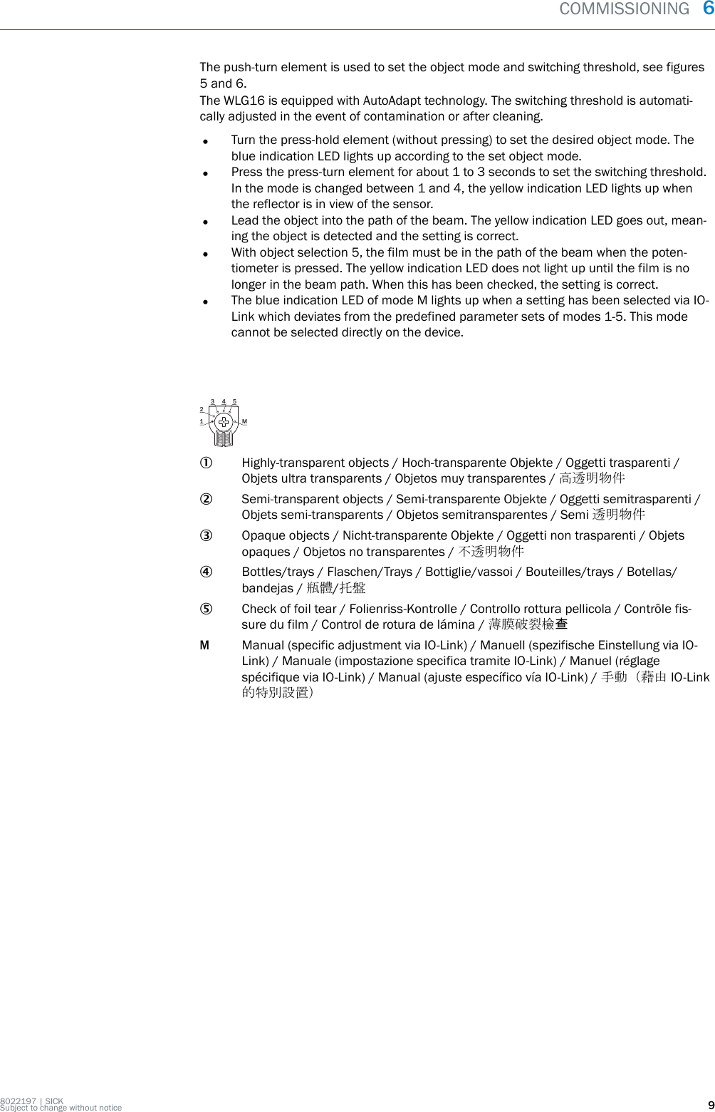 The push-turn element is used to set the object mode and switching threshold, see figures5 and 6.The WLG16 is equipped with AutoAdapt technology. The switching threshold is automati‐cally adjusted in the event of contamination or after cleaning.•Turn the press-hold element (without pressing) to set the desired object mode. Theblue indication LED lights up according to the set object mode.•Press the press-turn element for about 1 to 3 seconds to set the switching threshold.In the mode is changed between 1 and 4, the yellow indication LED lights up whenthe reflector is in view of the sensor.•Lead the object into the path of the beam. The yellow indication LED goes out, mean‐ing the object is detected and the setting is correct.•With object selection 5, the film must be in the path of the beam when the poten‐tiometer is pressed. The yellow indication LED does not light up until the film is nolonger in the beam path. When this has been checked, the setting is correct.•The blue indication LED of mode M lights up when a setting has been selected via IO-Link which deviates from the predefined parameter sets of modes 1-5. This modecannot be selected directly on the device.1 M23 4 51Highly-transparent objects / Hoch-transparente Objekte / Oggetti trasparenti /Objets ultra transparents / Objetos muy transparentes / 高透明物件2Semi-transparent objects / Semi-transparente Objekte / Oggetti semitrasparenti /Objets semi-transparents / Objetos semitransparentes / Semi 透明物件3Opaque objects / Nicht-transparente Objekte / Oggetti non trasparenti / Objetsopaques / Objetos no transparentes / 不透明物件4Bottles/trays / Flaschen/Trays / Bottiglie/vassoi / Bouteilles/trays / Botellas/bandejas / 瓶體/托盤5Check of foil tear / Folienriss-Kontrolle / Controllo rottura pellicola / Contrôle fis‐sure du film / Control de rotura de lámina / 薄膜破裂檢查MManual (specific adjustment via IO-Link) / Manuell (spezifische Einstellung via IO-Link) / Manuale (impostazione specifica tramite IO-Link) / Manuel (réglagespécifique via IO-Link) / Manual (ajuste específico vía IO-Link) / 手動（藉由 IO-Link的特別設置）COMMISSIONING  68022197 | SICKSubject to change without notice 9