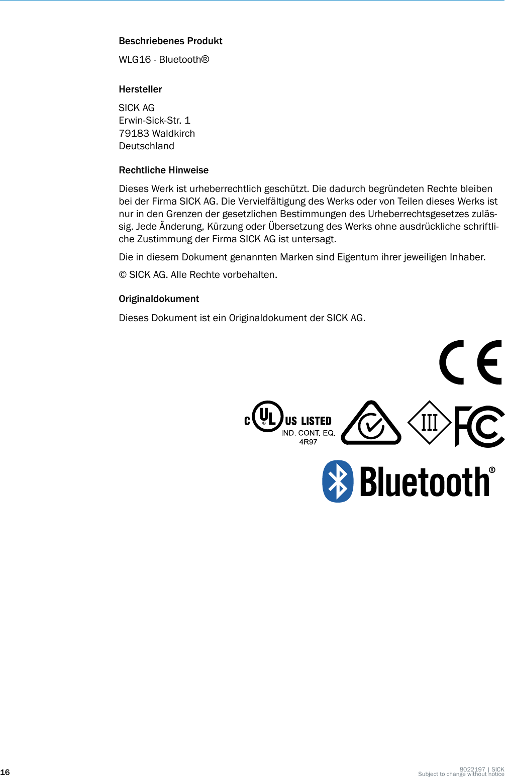 Beschriebenes ProduktWLG16 - Bluetooth®HerstellerSICK AGErwin-Sick-Str. 179183 WaldkirchDeutschlandRechtliche HinweiseDieses Werk ist urheberrechtlich geschützt. Die dadurch begründeten Rechte bleibenbei der Firma SICK AG. Die Vervielfältigung des Werks oder von Teilen dieses Werks istnur in den Grenzen der gesetzlichen Bestimmungen des Urheberrechtsgesetzes zuläs‐sig. Jede Änderung, Kürzung oder Übersetzung des Werks ohne ausdrückliche schriftli‐che Zustimmung der Firma SICK AG ist untersagt.Die in diesem Dokument genannten Marken sind Eigentum ihrer jeweiligen Inhaber.© SICK AG. Alle Rechte vorbehalten.OriginaldokumentDieses Dokument ist ein Originaldokument der SICK AG.16 8022197 | SICKSubject to change without notice