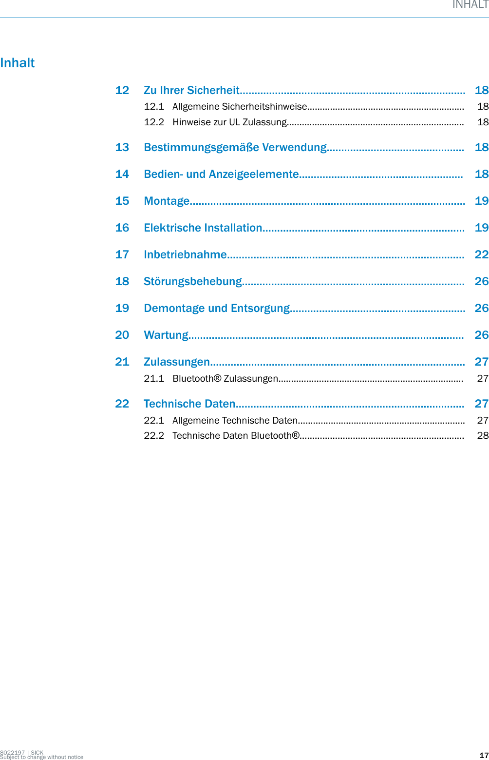 Inhalt12 Zu Ihrer Sicherheit............................................................................. 1812.1 Allgemeine Sicherheitshinweise.............................................................. 1812.2 Hinweise zur UL Zulassung...................................................................... 1813 Bestimmungsgemäße Verwendung............................................... 1814 Bedien- und Anzeigeelemente........................................................ 1815 Montage.............................................................................................. 1916 Elektrische Installation..................................................................... 1917 Inbetriebnahme................................................................................. 2218 Störungsbehebung............................................................................ 2619 Demontage und Entsorgung............................................................ 2620 Wartung.............................................................................................. 2621 Zulassungen....................................................................................... 2721.1 Bluetooth® Zulassungen......................................................................... 2722 Technische Daten.............................................................................. 2722.1 Allgemeine Technische Daten.................................................................. 2722.2 Technische Daten Bluetooth®................................................................. 28INHALT8022197 | SICKSubject to change without notice 17