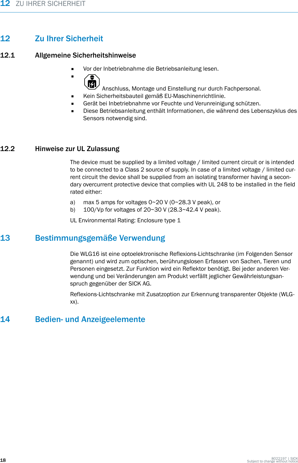 12 Zu Ihrer Sicherheit12.1 Allgemeine Sicherheitshinweise■Vor der Inbetriebnahme die Betriebsanleitung lesen.■ Anschluss, Montage und Einstellung nur durch Fachpersonal.■Kein Sicherheitsbauteil gemäß EU-Maschinenrichtlinie.■Gerät bei Inbetriebnahme vor Feuchte und Verunreinigung schützen.■Diese Betriebsanleitung enthält Informationen, die während des Lebenszyklus desSensors notwendig sind.12.2 Hinweise zur UL ZulassungThe device must be supplied by a limited voltage / limited current circuit or is intendedto be connected to a Class 2 source of supply. In case of a limited voltage / limited cur‐rent circuit the device shall be supplied from an isolating transformer having a secon‐dary overcurrent protective device that complies with UL 248 to be installed in the fieldrated either:a) max 5 amps for voltages 0~20 V (0~28.3 V peak), orb) 100/Vp for voltages of 20~30 V (28.3~42.4 V peak).UL Environmental Rating: Enclosure type 113 Bestimmungsgemäße VerwendungDie WLG16 ist eine optoelektronische Reflexions-Lichtschranke (im Folgenden Sensorgenannt) und wird zum optischen, berührungslosen Erfassen von Sachen, Tieren undPersonen eingesetzt. Zur Funktion wird ein Reflektor benötigt. Bei jeder anderen Ver‐wendung und bei Veränderungen am Produkt verfällt jeglicher Gewährleistungsan‐spruch gegenüber der SICK AG.Reflexions-Lichtschranke mit Zusatzoption zur Erkennung transparenter Objekte (WLG-xx).14 Bedien- und Anzeigeelemente12  ZU IHRER SICHERHEIT18 8022197 | SICKSubject to change without notice