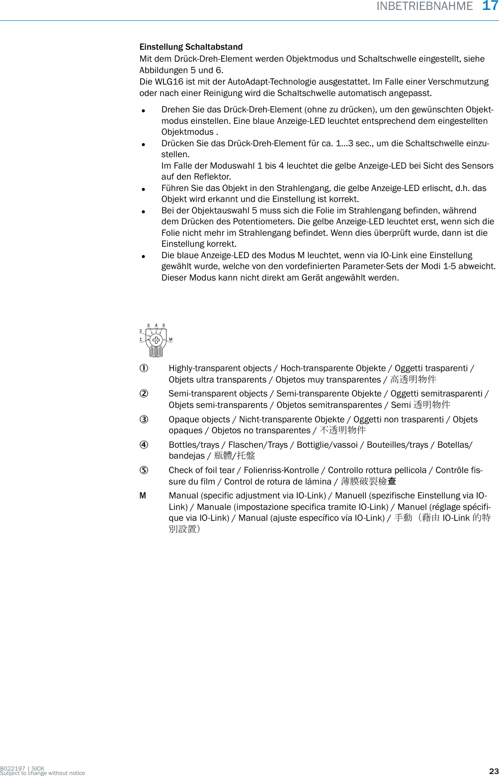 Einstellung SchaltabstandMit dem Drück-Dreh-Element werden Objektmodus und Schaltschwelle eingestellt, sieheAbbildungen 5 und 6.Die WLG16 ist mit der AutoAdapt-Technologie ausgestattet. Im Falle einer Verschmutzungoder nach einer Reinigung wird die Schaltschwelle automatisch angepasst.•Drehen Sie das Drück-Dreh-Element (ohne zu drücken), um den gewünschten Objekt‐modus einstellen. Eine blaue Anzeige-LED leuchtet entsprechend dem eingestelltenObjektmodus .•Drücken Sie das Drück-Dreh-Element für ca. 1…3 sec., um die Schaltschwelle einzu‐stellen.Im Falle der Moduswahl 1 bis 4 leuchtet die gelbe Anzeige-LED bei Sicht des Sensorsauf den Reflektor.•Führen Sie das Objekt in den Strahlengang, die gelbe Anzeige-LED erlischt, d.h. dasObjekt wird erkannt und die Einstellung ist korrekt.•Bei der Objektauswahl 5 muss sich die Folie im Strahlengang befinden, währenddem Drücken des Potentiometers. Die gelbe Anzeige-LED leuchtet erst, wenn sich dieFolie nicht mehr im Strahlengang befindet. Wenn dies überprüft wurde, dann ist dieEinstellung korrekt.•Die blaue Anzeige-LED des Modus M leuchtet, wenn via IO-Link eine Einstellunggewählt wurde, welche von den vordefinierten Parameter-Sets der Modi 1-5 abweicht.Dieser Modus kann nicht direkt am Gerät angewählt werden.1 M23 4 51Highly-transparent objects / Hoch-transparente Objekte / Oggetti trasparenti /Objets ultra transparents / Objetos muy transparentes / 高透明物件2Semi-transparent objects / Semi-transparente Objekte / Oggetti semitrasparenti /Objets semi-transparents / Objetos semitransparentes / Semi 透明物件3Opaque objects / Nicht-transparente Objekte / Oggetti non trasparenti / Objetsopaques / Objetos no transparentes / 不透明物件4Bottles/trays / Flaschen/Trays / Bottiglie/vassoi / Bouteilles/trays / Botellas/bandejas / 瓶體/托盤5Check of foil tear / Folienriss-Kontrolle / Controllo rottura pellicola / Contrôle fis‐sure du film / Control de rotura de lámina / 薄膜破裂檢查MManual (specific adjustment via IO-Link) / Manuell (spezifische Einstellung via IO-Link) / Manuale (impostazione specifica tramite IO-Link) / Manuel (réglage spécifi‐que via IO-Link) / Manual (ajuste específico vía IO-Link) / 手動（藉由 IO-Link 的特別設置）INBETRIEBNAHME  178022197 | SICKSubject to change without notice 23
