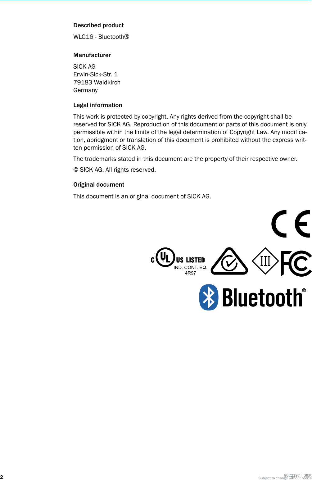 Described productWLG16 - Bluetooth®ManufacturerSICK AGErwin-Sick-Str. 179183 WaldkirchGermanyLegal informationThis work is protected by copyright. Any rights derived from the copyright shall bereserved for SICK AG. Reproduction of this document or parts of this document is onlypermissible within the limits of the legal determination of Copyright Law. Any modifica‐tion, abridgment or translation of this document is prohibited without the express writ‐ten permission of SICK AG.The trademarks stated in this document are the property of their respective owner.© SICK AG. All rights reserved.Original documentThis document is an original document of SICK AG.28022197 | SICKSubject to change without notice