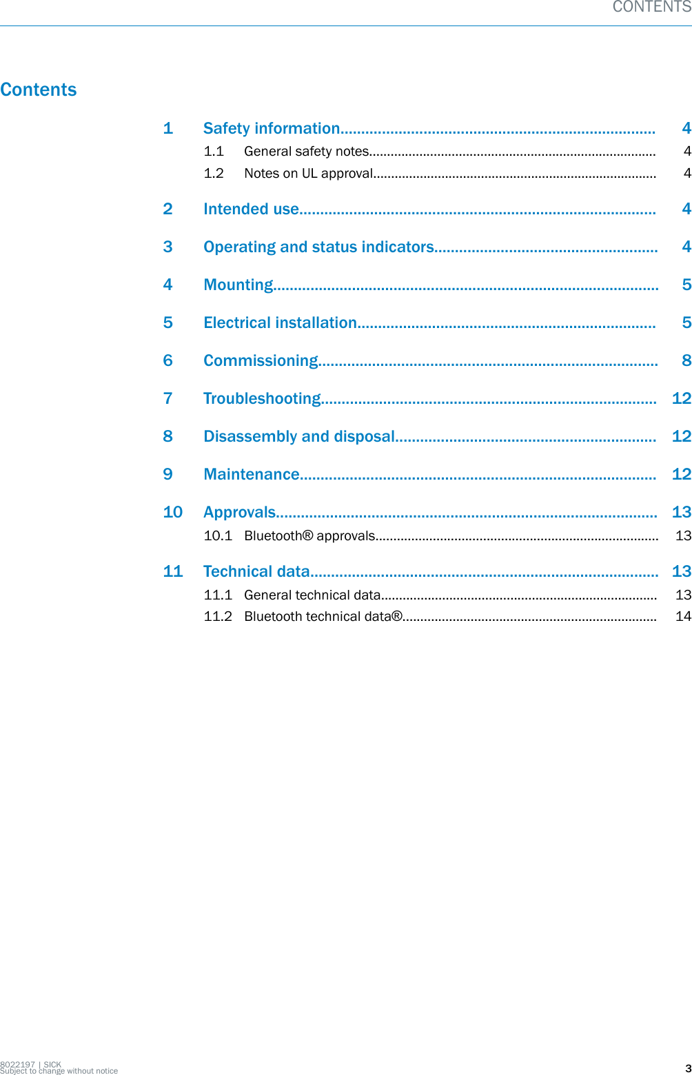 Contents1 Safety information............................................................................ 41.1 General safety notes................................................................................ 41.2 Notes on UL approval............................................................................... 42 Intended use...................................................................................... 43 Operating and status indicators...................................................... 44 Mounting............................................................................................. 55 Electrical installation........................................................................ 56 Commissioning.................................................................................. 87 Troubleshooting................................................................................. 128 Disassembly and disposal............................................................... 129 Maintenance...................................................................................... 1210 Approvals............................................................................................ 1310.1 Bluetooth® approvals............................................................................... 1311 Technical data.................................................................................... 1311.1 General technical data............................................................................. 1311.2 Bluetooth technical data®....................................................................... 14CONTENTS8022197 | SICKSubject to change without notice 3