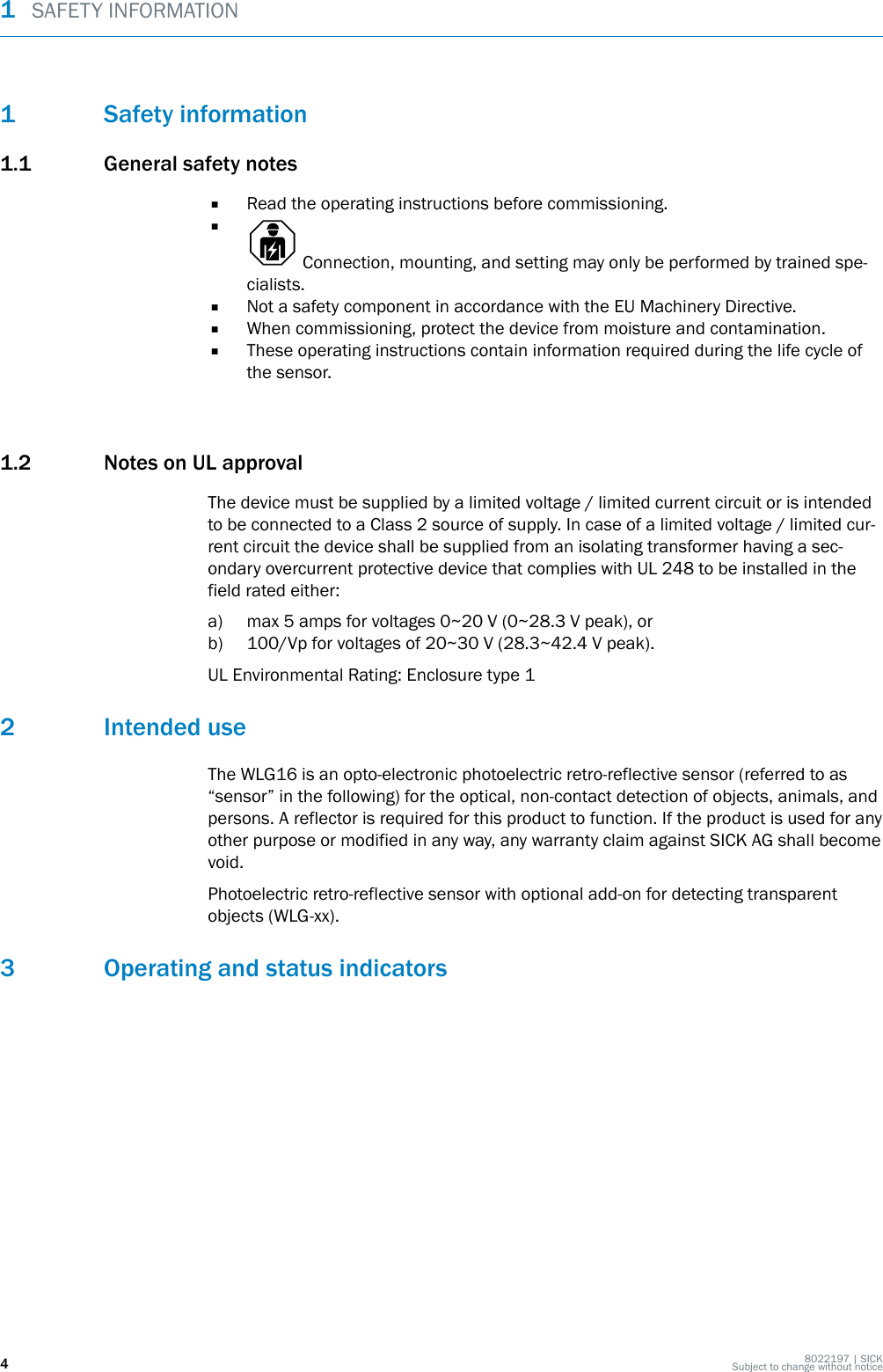 1 Safety information1.1 General safety notes■Read the operating instructions before commissioning.■ Connection, mounting, and setting may only be performed by trained spe‐cialists.■Not a safety component in accordance with the EU Machinery Directive.■When commissioning, protect the device from moisture and contamination.■These operating instructions contain information required during the life cycle ofthe sensor.1.2 Notes on UL approvalThe device must be supplied by a limited voltage / limited current circuit or is intendedto be connected to a Class 2 source of supply. In case of a limited voltage / limited cur‐rent circuit the device shall be supplied from an isolating transformer having a sec‐ondary overcurrent protective device that complies with UL 248 to be installed in thefield rated either:a) max 5 amps for voltages 0~20 V (0~28.3 V peak), orb) 100/Vp for voltages of 20~30 V (28.3~42.4 V peak).UL Environmental Rating: Enclosure type 12 Intended useThe WLG16 is an opto-electronic photoelectric retro-reflective sensor (referred to as“sensor” in the following) for the optical, non-contact detection of objects, animals, andpersons. A reflector is required for this product to function. If the product is used for anyother purpose or modified in any way, any warranty claim against SICK AG shall becomevoid.Photoelectric retro-reflective sensor with optional add-on for detecting transparentobjects (WLG-xx).3 Operating and status indicators1  SAFETY INFORMATION48022197 | SICKSubject to change without notice